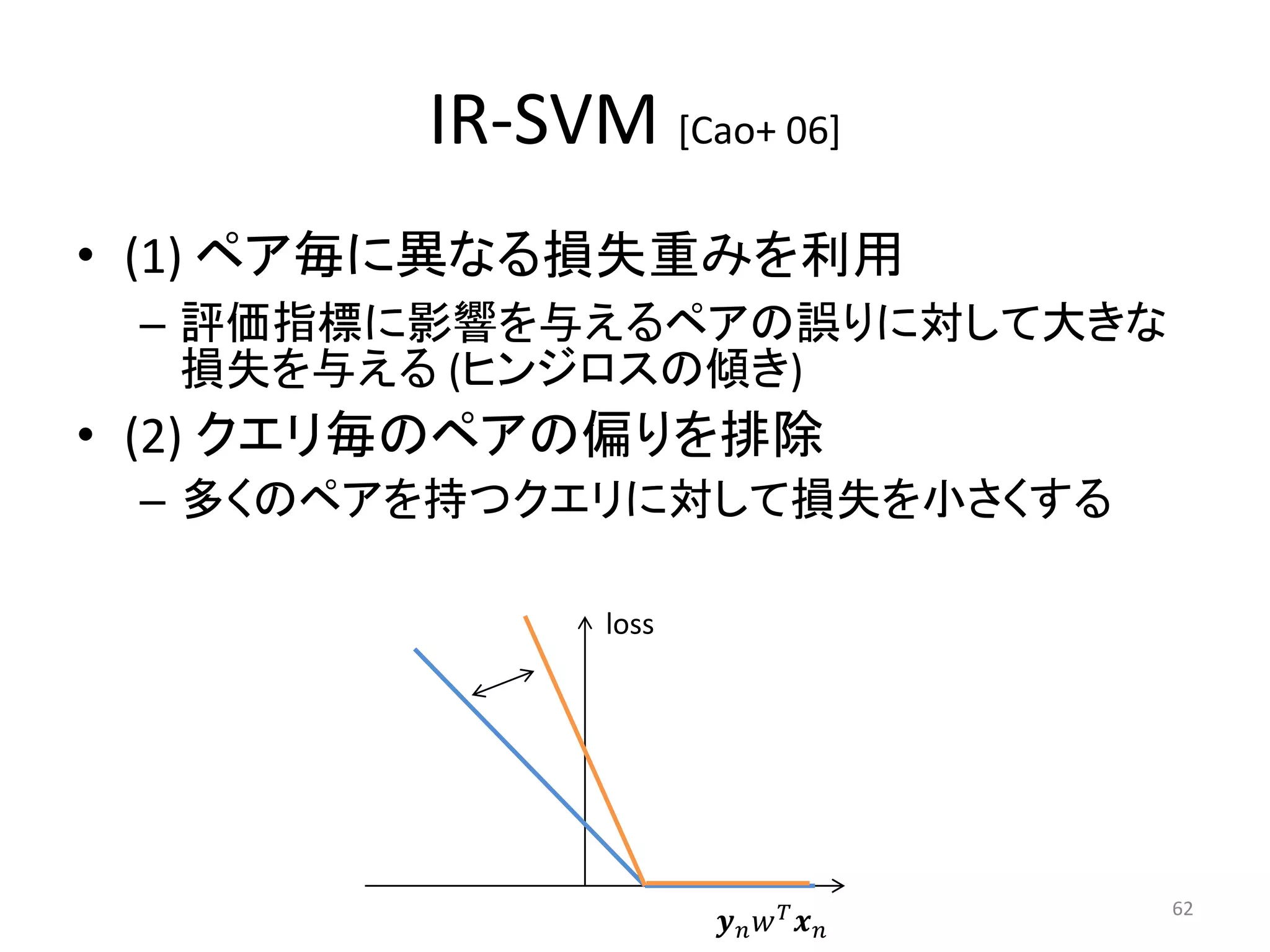 IR-SVM [Cao+ 06]
• (1) ペア毎に異なる損失重みを利用
 – 評価指標に影響を与えるペアの誤りに対して大きな
   損失を与える (ヒンジロスの傾き)
• (2) クエリ毎のペアの偏りを排除
 – 多くのペアを持つクエリに対して損失を小さくする

              loss




                        
                                       62
 