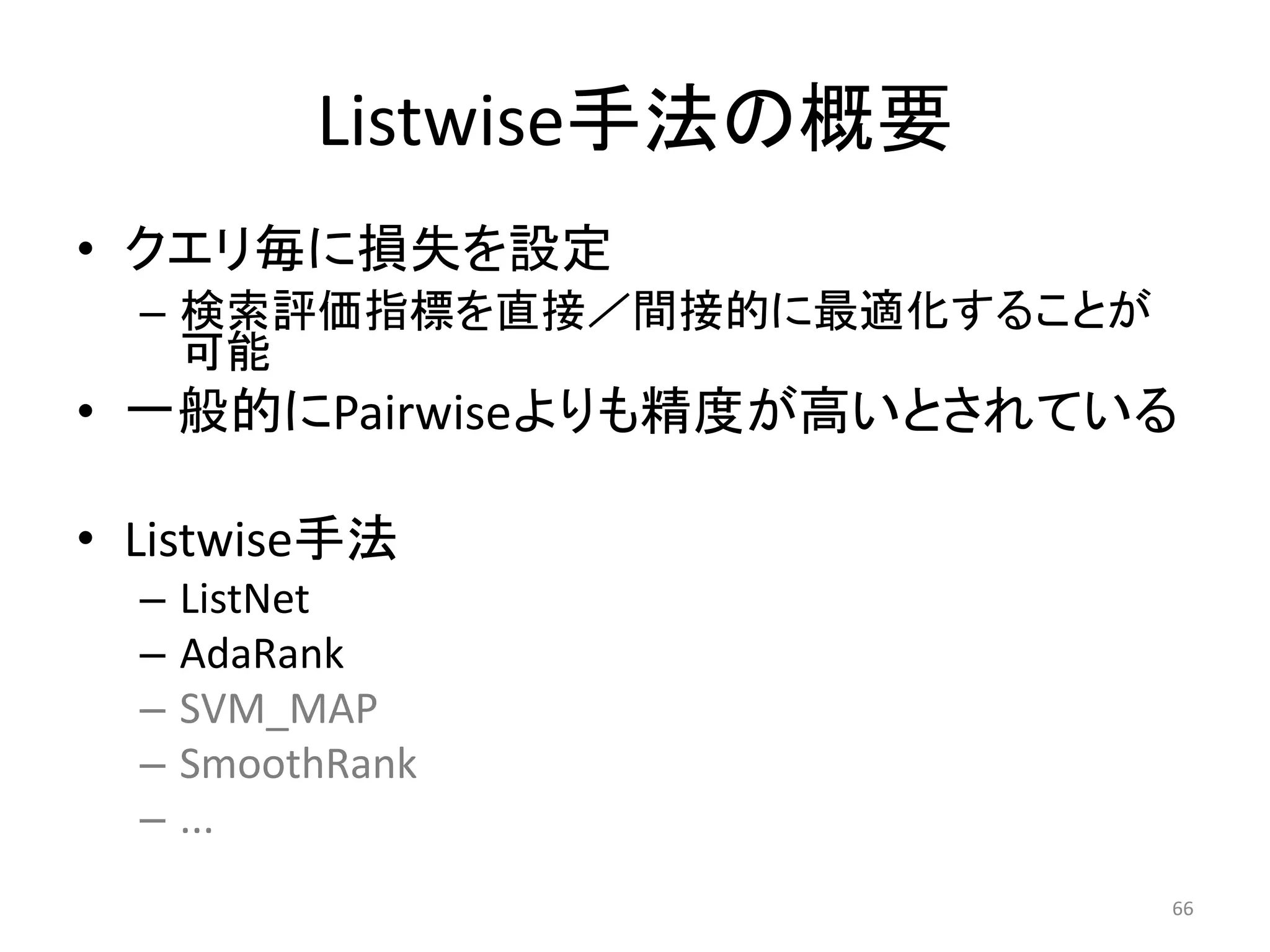 Listwise手法の概要
• クエリ毎に損失を設定
  – 検索評価指標を直接／間接的に最適化することが
    可能
• 一般的にPairwiseよりも精度が高いとされている

• Listwise手法
  –   ListNet
  –   AdaRank
  –   SVM_MAP
  –   SmoothRank
  –   ...
                             66
 