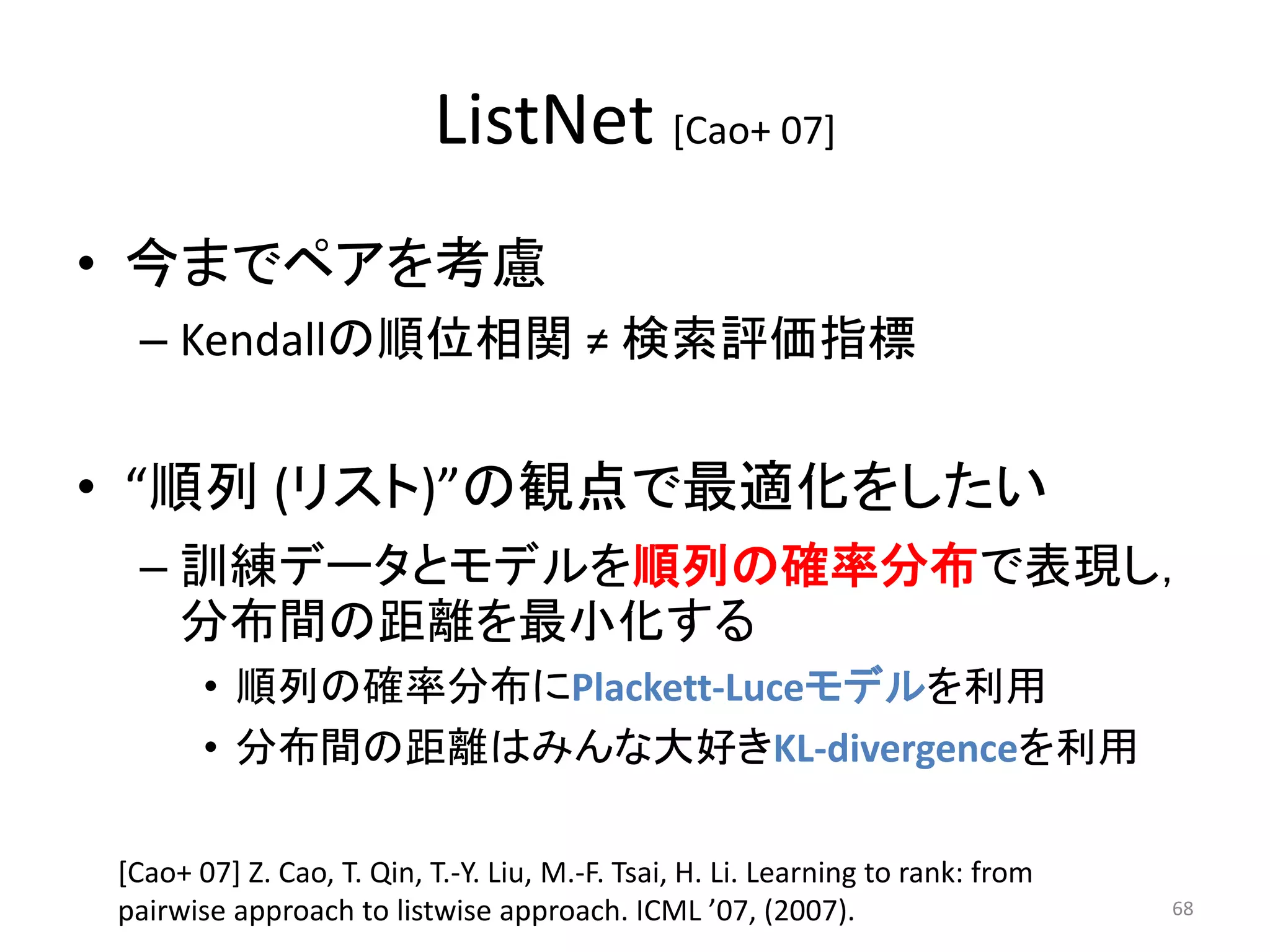 ListNet [Cao+ 07]
• 今までペアを考慮
 – Kendallの順位相関 ≠ 検索評価指標


• “順列 (リスト)”の観点で最適化をしたい
 – 訓練データとモデルを順列の確率分布で表現し，
   分布間の距離を最小化する
       • 順列の確率分布にPlackett-Luceモデルを利用
       • 分布間の距離はみんな大好きKL-divergenceを利用

[Cao+ 07] Z. Cao, T. Qin, T.-Y. Liu, M.-F. Tsai, H. Li. Learning to rank: from
pairwise approach to listwise approach. ICML ’07, (2007).                        68
 