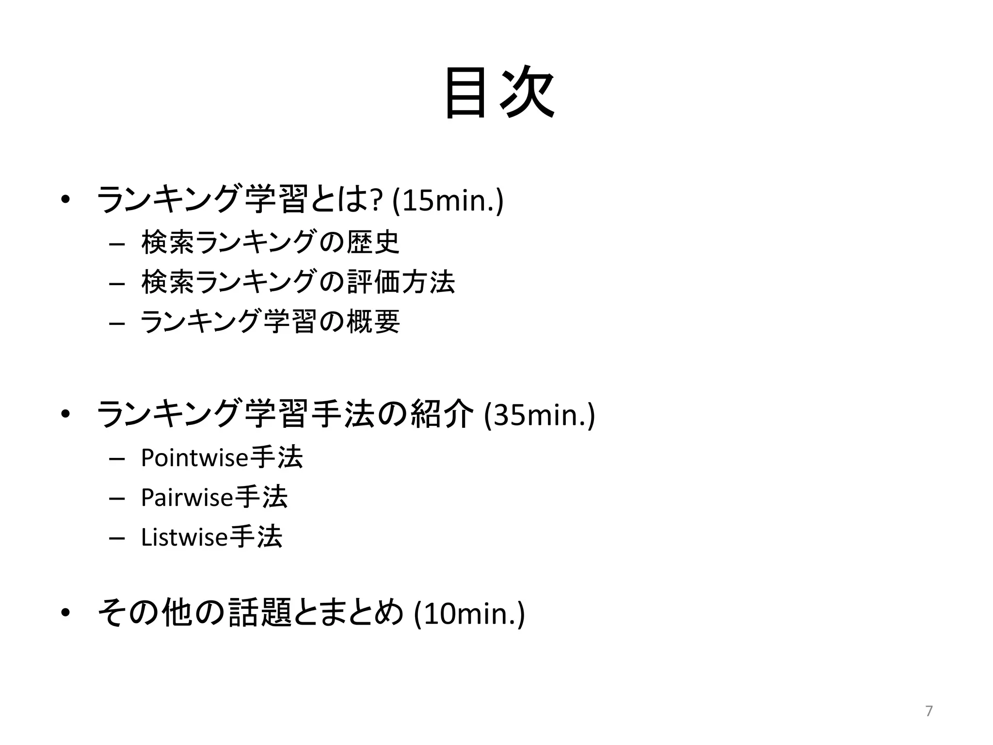 目次
• ランキング学習とは? (15min.)
  – 検索ランキングの歴史
  – 検索ランキングの評価方法
  – ランキング学習の概要


• ランキング学習手法の紹介 (35min.)
  – Pointwise手法
  – Pairwise手法
  – Listwise手法

• その他の話題とまとめ (10min.)

                          7
 