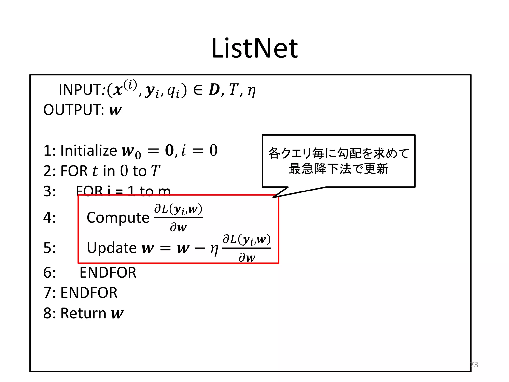 ListNet
 INPUT:(  ,  ,  ) ∈ , , 
OUTPUT: 

1: Initialize 0 = ,  = 0                          各クエリ毎に勾配を求めて
2: FOR  in 0 to                                       最急降下法で更新
3: FOR i = 1 to m
                       ,
4:      Compute
                         
                                          ,
5:    Update  =  −               
                                            
6: ENDFOR
7: ENDFOR
8: Return 

                                                                       73
 