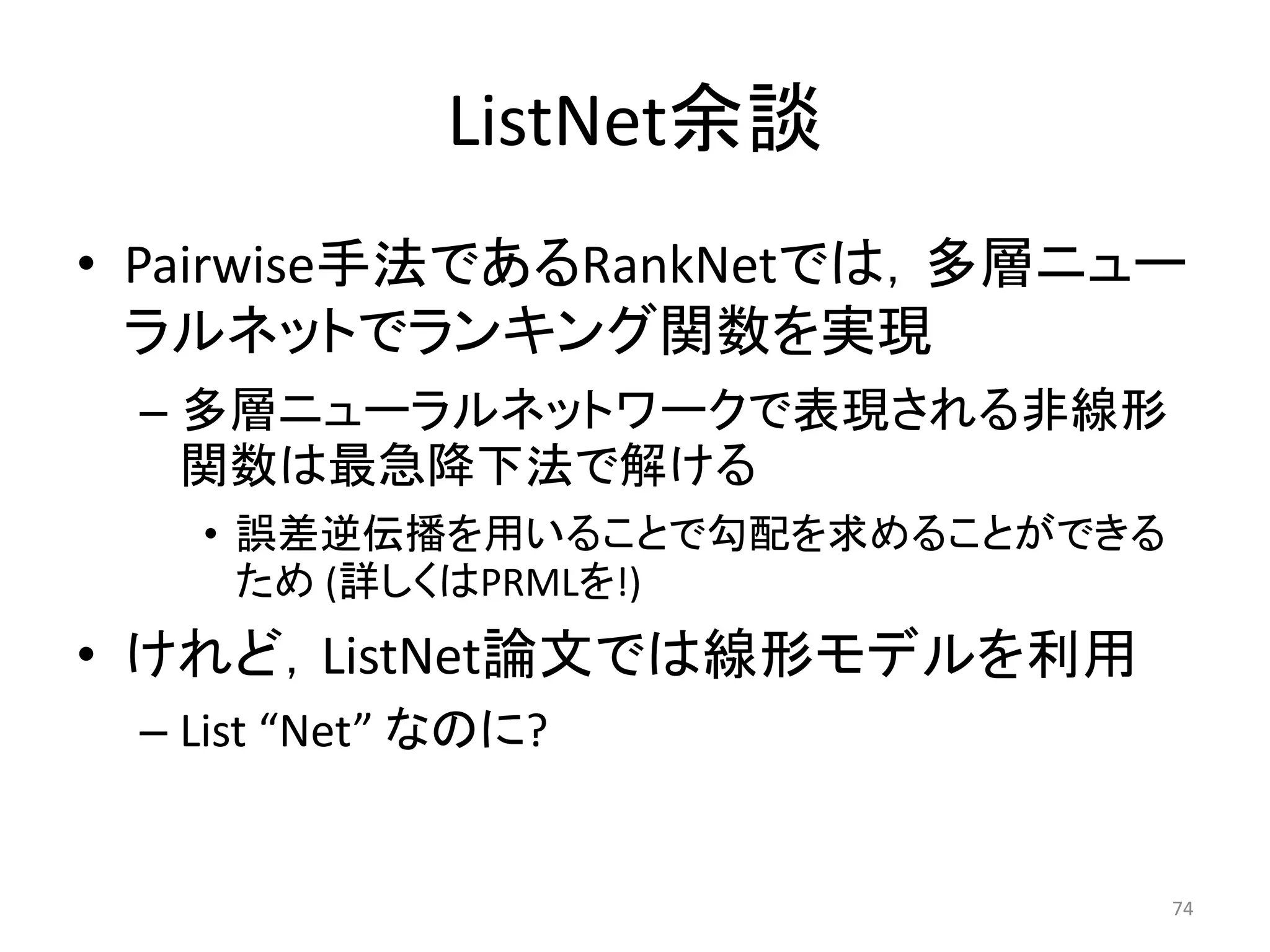 ListNet余談
• Pairwise手法であるRankNetでは，多層ニュー
  ラルネットでランキング関数を实現
 – 多層ニューラルネットワークで表現される非線形
   関数は最急降下法で解ける
   • 誤差逆伝播を用いることで勾配を求めることができる
     ため (詳しくはPRMLを!)
• けれど，ListNet論文では線形モデルを利用
 – List “Net” なのに?


                                74
 