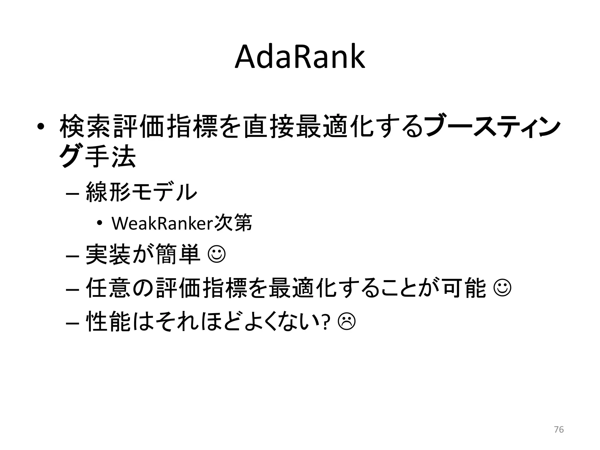 AdaRank
• 検索評価指標を直接最適化するブースティン
  グ手法
 – 線形モデル
  • WeakRanker次第
 – 实装が簡単 
 – 任意の評価指標を最適化することが可能 
 – 性能はそれほどよくない? 



                          76
 