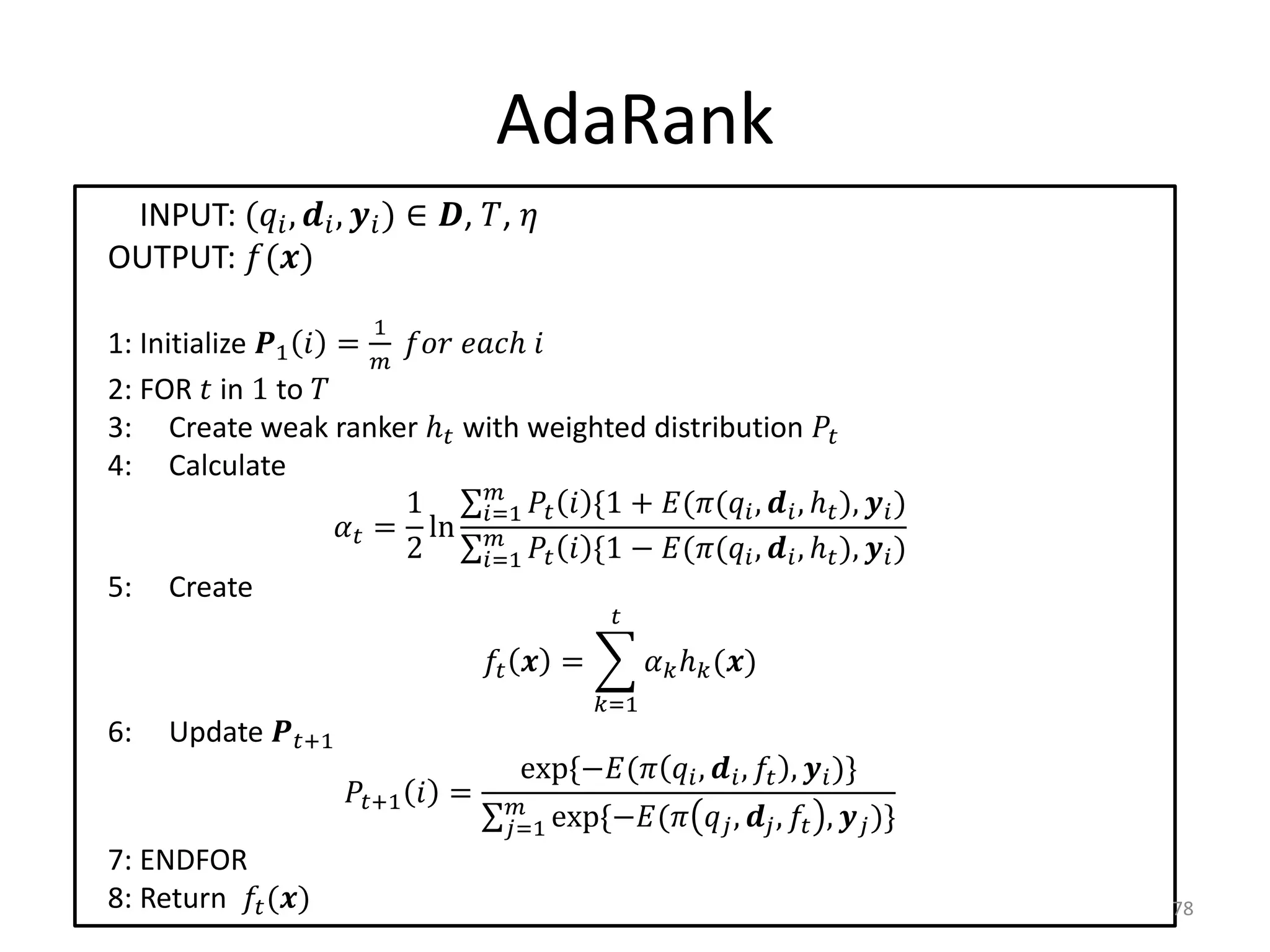 AdaRank
 INPUT: ( ,  ,  ) ∈ , , 
OUTPUT: ()
                            1
1: Initialize 1  =   ℎ 
2: FOR  in 1 to 
3: Create weak ranker ℎ with weighted distribution 
4: Calculate
                                    
                           1        =1   *1 + (( ,  , ℎ ),  )
                      = ln 
                           2        =1   *1 − (( ,  , ℎ ),  )
5: Create
                                                      

                                          =           ℎ ()
                                                    =1
6:    Update +1
                                            exp*−(  ,  ,  ,  )+
                         +1  =       
                                           =1 exp*−(        ,  ,  ,  )+
7: ENDFOR
8: Return  ()                                                                             78
 