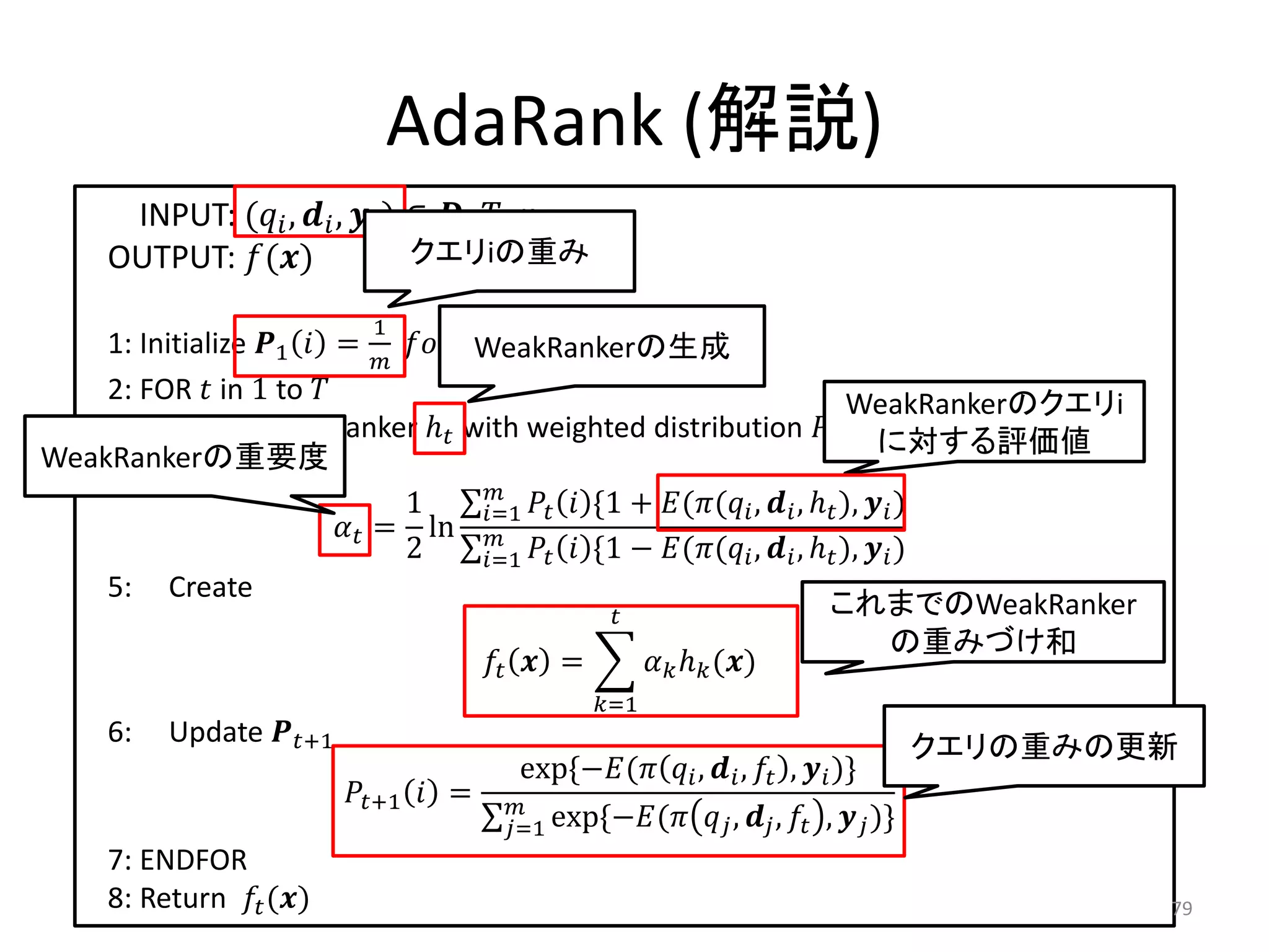AdaRank (解説)
       INPUT: ( ,  ,  ) ∈ , , 
      OUTPUT: ()                クエリiの重み

                              1
    1: Initialize 1  =   ℎ 
                                       WeakRankerの生成
    2: FOR  in 1 to                                                            WeakRankerのクエリi
    3: Create weak ranker ℎ with weighted distribution  に対する評価値
WeakRankerの重要度
    4: Calculate
                                        
                               1        =1   *1 + (( ,  , ℎ ),  )
                          = ln 
                               2        =1   *1 − (( ,  , ℎ ),  )
    5: Create
                                                                              これまでのWeakRanker
                                                                                         の重みづけ和
                                          =         ℎ ()
                                                   =1
      6:   Update +1                                                                       クエリの重みの更新
                                           exp*−(  ,  ,  ,  )+
                            +1  =   
                                          =1 exp*−(        ,  ,  ,  )+
      7: ENDFOR
      8: Return  ()                                                                              79
 