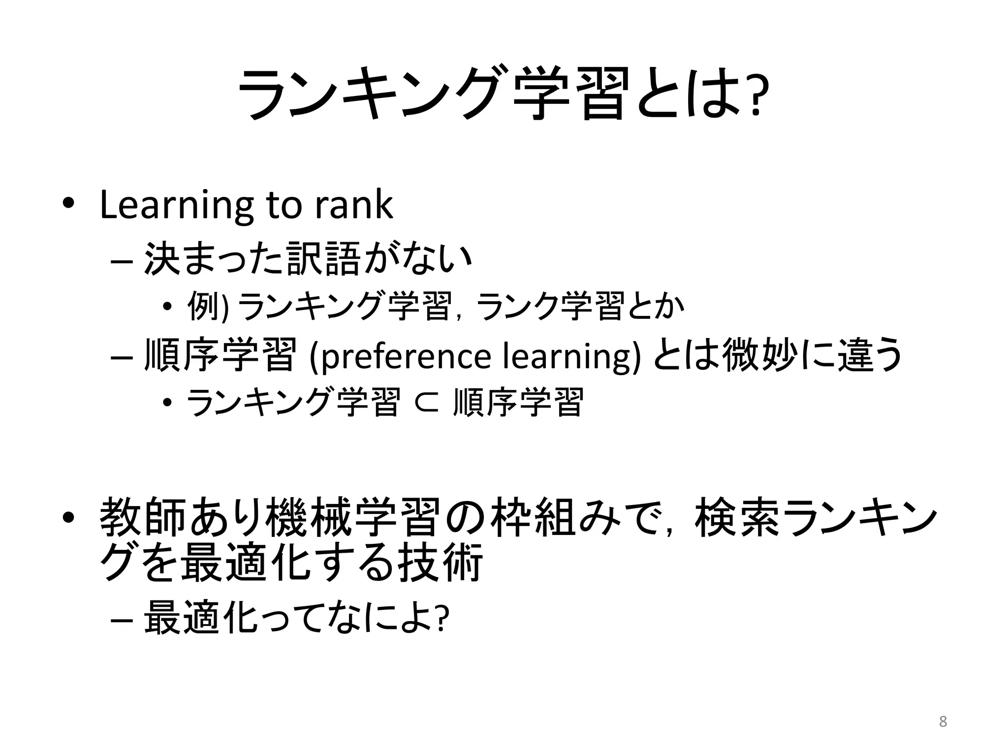 ランキング学習とは?
• Learning to rank
  – 決まった訳語がない
     • 例) ランキング学習，ランク学習とか
  – 順序学習 (preference learning) とは微妙に違う
     • ランキング学習 ⊂ 順序学習


• 教師あり機械学習の枠組みで，検索ランキン
  グを最適化する技術
  – 最適化ってなによ?

                                         8
 