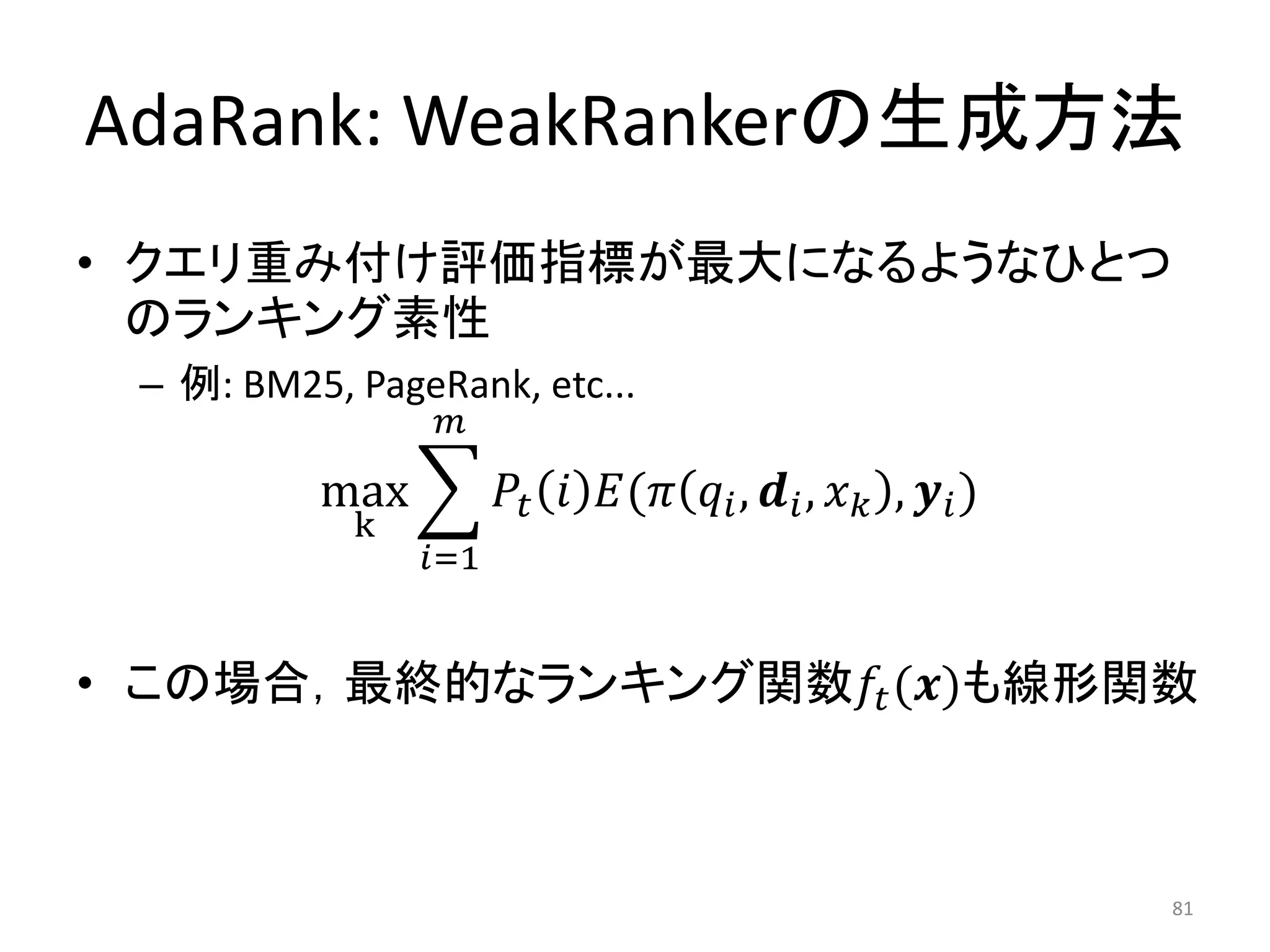 AdaRank: WeakRankerの生成方法
• クエリ重み付け評価指標が最大になるようなひとつ
  のランキング素性
 – 例: BM25, PageRank, etc...
                

          max            (  ,  ,  ,  )
            k
                =1


• この場合，最終的なランキング関数 ()も線形関数



                                                                   81
 