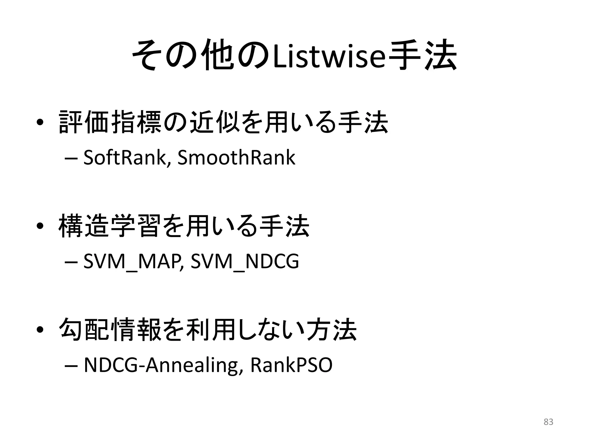 その他のListwise手法
• 評価指標の近似を用いる手法
 – SoftRank, SmoothRank


• 構造学習を用いる手法
 – SVM_MAP, SVM_NDCG


• 勾配情報を利用しない方法
 – NDCG-Annealing, RankPSO

                             83
 