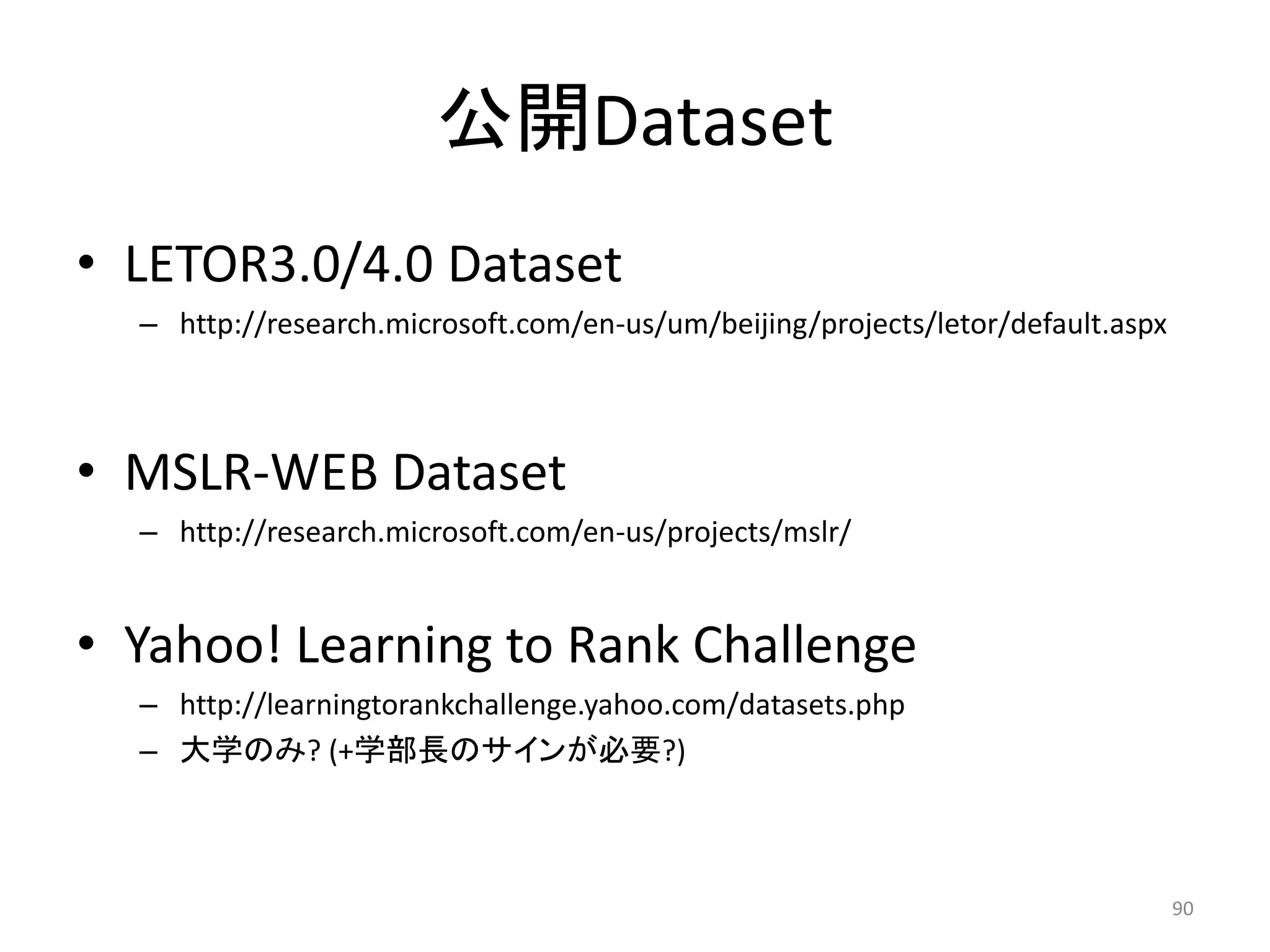 公開Dataset
• LETOR3.0/4.0 Dataset
  – http://research.microsoft.com/en-us/um/beijing/projects/letor/default.aspx



• MSLR-WEB Dataset
  – http://research.microsoft.com/en-us/projects/mslr/


• Yahoo! Learning to Rank Challenge
  – http://learningtorankchallenge.yahoo.com/datasets.php
  – 大学のみ? (+学部長のサインが必要?)



                                                                                 90
 
