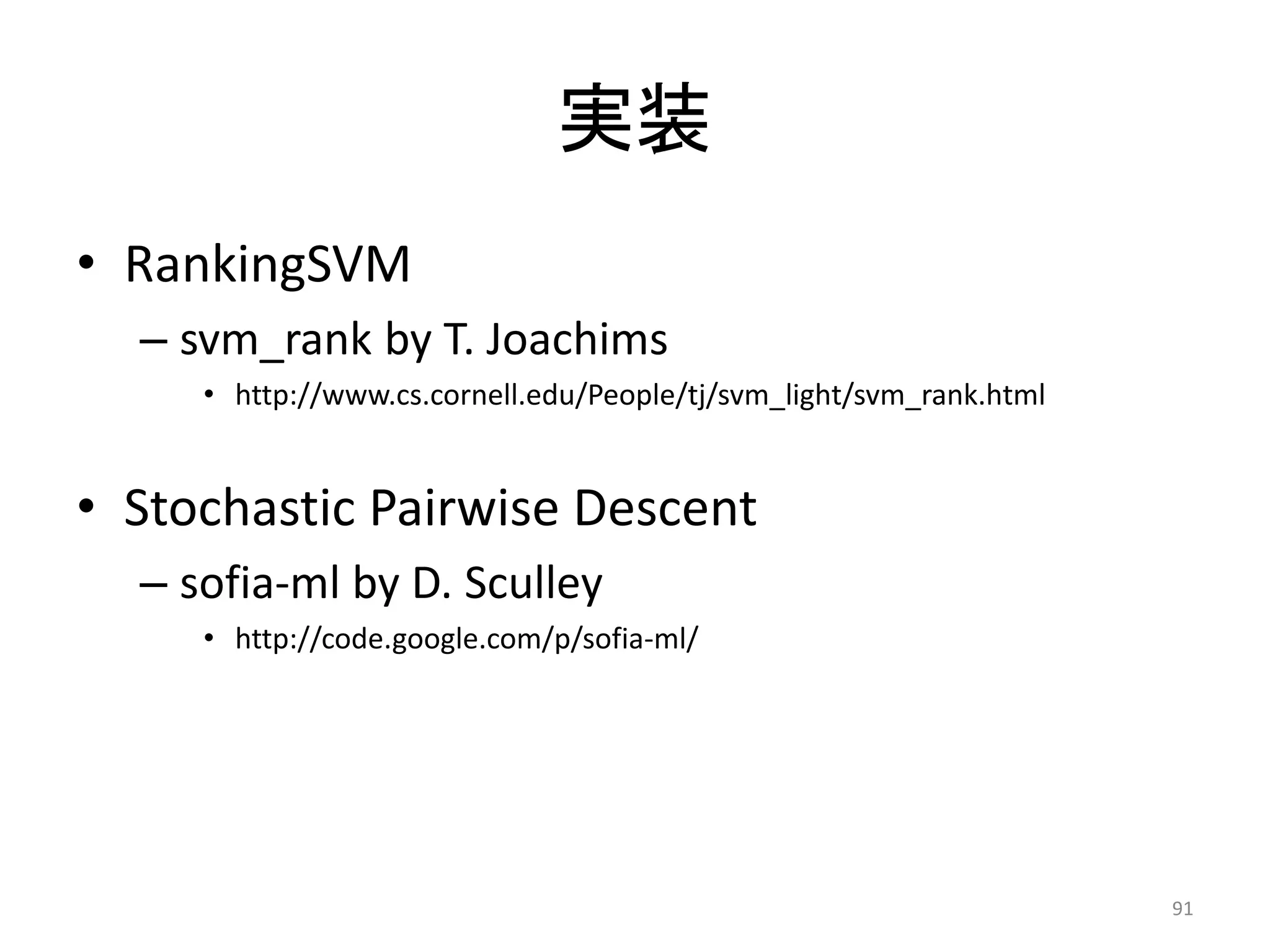 实装
• RankingSVM
  – svm_rank by T. Joachims
     • http://www.cs.cornell.edu/People/tj/svm_light/svm_rank.html


• Stochastic Pairwise Descent
  – sofia-ml by D. Sculley
     • http://code.google.com/p/sofia-ml/




                                                                     91
 