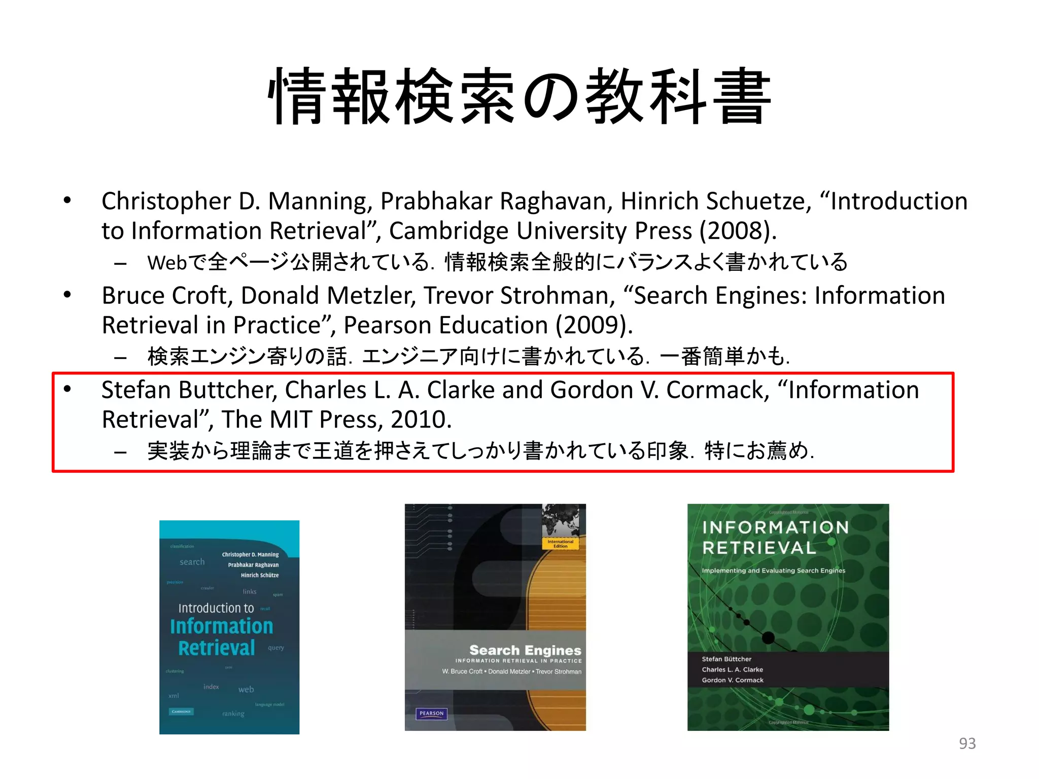 情報検索の教科書
•   Christopher D. Manning, Prabhakar Raghavan, Hinrich Schuetze, “Introduction
    to Information Retrieval”, Cambridge University Press (2008).
     – Webで全ページ公開されている．情報検索全般的にバランスよく書かれている
•   Bruce Croft, Donald Metzler, Trevor Strohman, “Search Engines: Information
    Retrieval in Practice”, Pearson Education (2009).
     – 検索エンジン寄りの話．エンジニア向けに書かれている．一番簡単かも．
•   Stefan Buttcher, Charles L. A. Clarke and Gordon V. Cormack, “Information
    Retrieval”, The MIT Press, 2010.
     – 实装から理論まで王道を押さえてしっかり書かれている印象．特にお薦め．




                                                                                 93
 