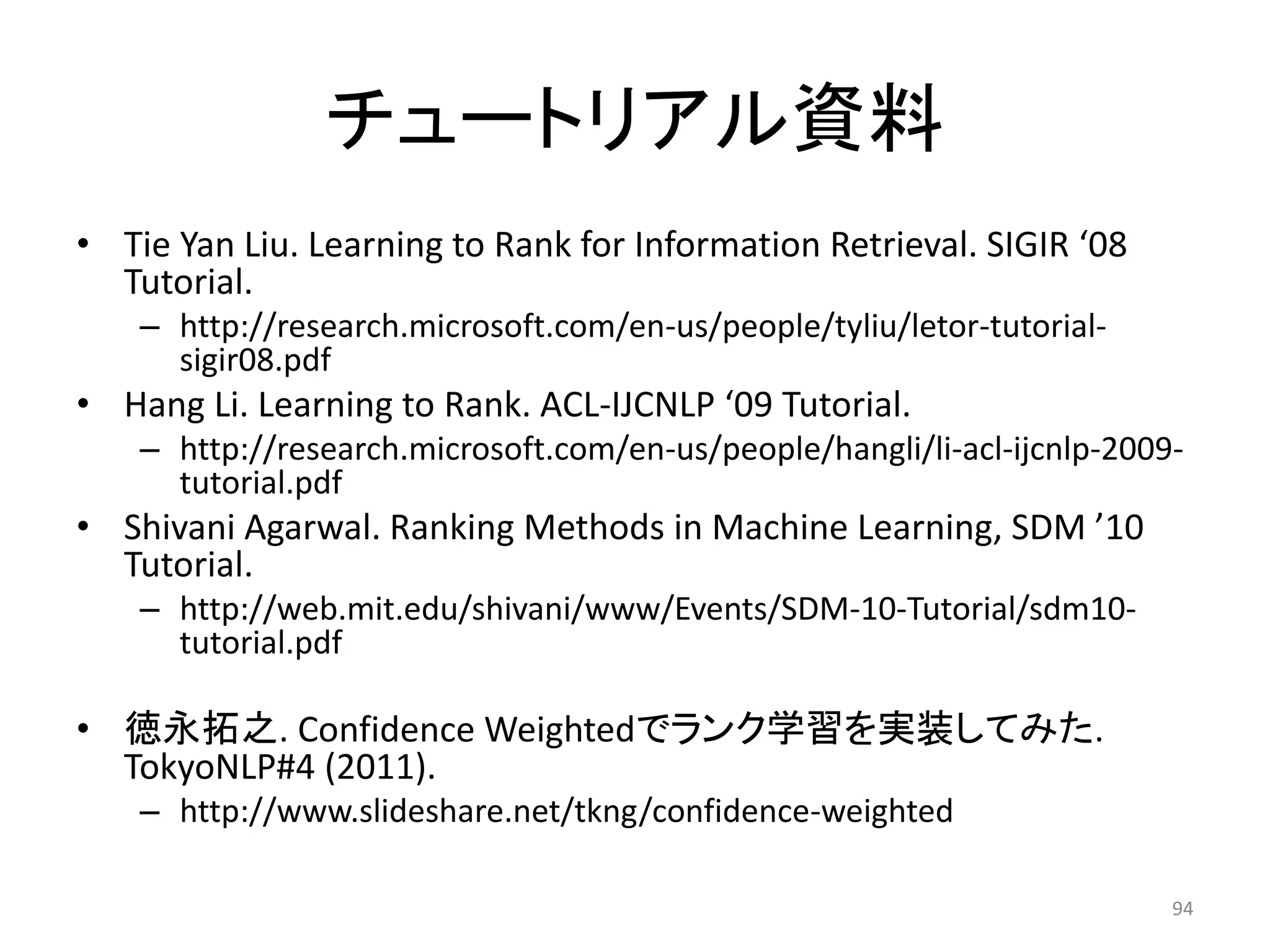 チュートリアル資料
• Tie Yan Liu. Learning to Rank for Information Retrieval. SIGIR ‘08
  Tutorial.
    – http://research.microsoft.com/en-us/people/tyliu/letor-tutorial-
      sigir08.pdf
• Hang Li. Learning to Rank. ACL-IJCNLP ‘09 Tutorial.
    – http://research.microsoft.com/en-us/people/hangli/li-acl-ijcnlp-2009-
      tutorial.pdf
• Shivani Agarwal. Ranking Methods in Machine Learning, SDM ’10
  Tutorial.
    – http://web.mit.edu/shivani/www/Events/SDM-10-Tutorial/sdm10-
      tutorial.pdf

• 徳永拓之. Confidence Weightedでランク学習を实装してみた.
  TokyoNLP#4 (2011).
    – http://www.slideshare.net/tkng/confidence-weighted

                                                                          94
 