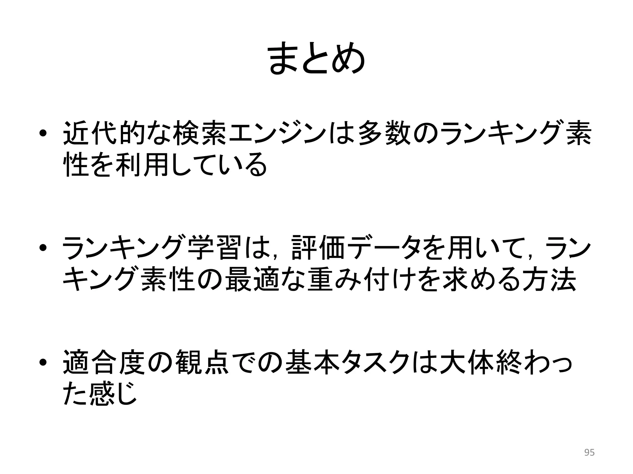 まとめ
• 近代的な検索エンジンは多数のランキング素
  性を利用している

• ランキング学習は，評価データを用いて，ラン
  キング素性の最適な重み付けを求める方法

• 適合度の観点での基本タスクは大体終わっ
  た感じ
                        95
 
