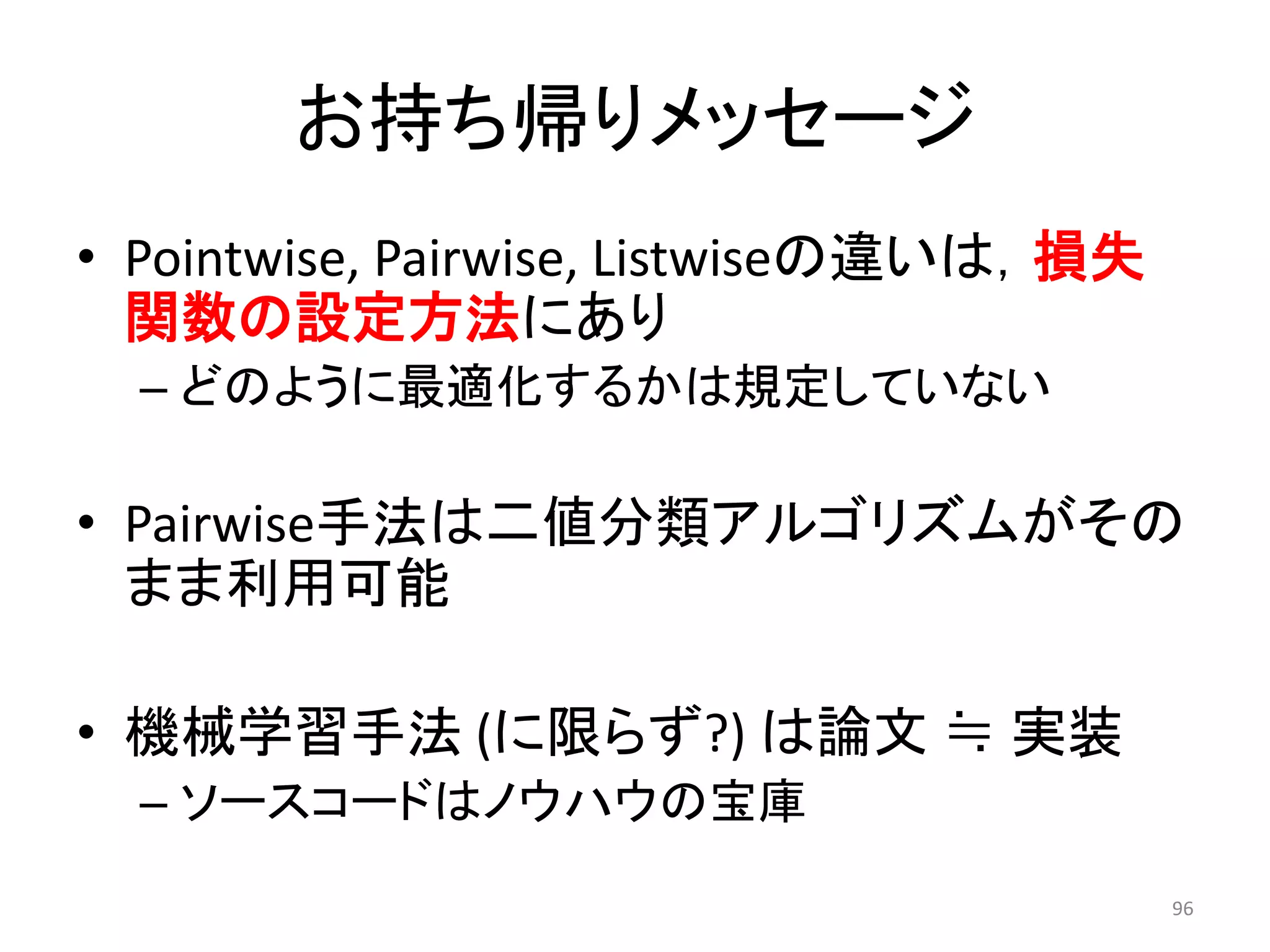 お持ち帰りメッセージ
• Pointwise, Pairwise, Listwiseの違いは，損失
  関数の設定方法にあり
  – どのように最適化するかは規定していない

• Pairwise手法は二値分類アルゴリズムがその
  まま利用可能

• 機械学習手法 (に限らず?) は論文 ≒ 实装
  – ソースコードはノウハウの宝庫
                                         96
 
