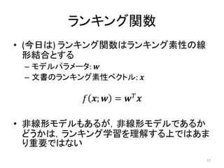 ランキング関数
• (今日は) ランキング関数はランキング素性の線
  形結合とする
 – モデルパラメータ: 
 – 文書のランキング素性ベクトル: 

           ;  =  

• 非線形モデルもあるが，非線形モデルであるか
  どうかは，ランキング学習を理解する上ではあま
  り重要ではない
                                15
 