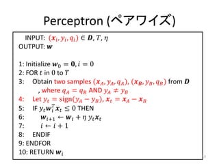 Perceptron (ペアワイズ)
 INPUT: ( ,  ,  ) ∈ , , 
OUTPUT: 

1: Initialize 0 = ,  = 0
2: FOR  in 0 to 
3: Obtain two samples ( ,  ,  ), ( ,  ,  ) from 
        , where  =  AND  ≠ 
4: Let  = sign( −  ),  =  − 
5: IF    ≤ 0 THEN
              
6:       +1 ←  +   
7:        ←  + 1
8: ENDIF
9: ENDFOR
10: RETURN                                                               53
 