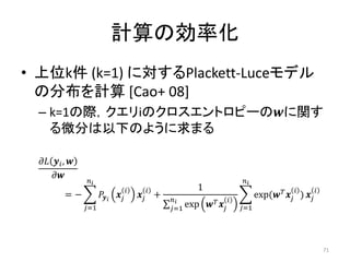 計算の効率化
• 上位k件 (k=1) に対するPlackett-Luceモデル
  の分布を計算 [Cao+ 08]
 – k=1の際，クエリiのクロスエントロピーのに関す
   る微分は以下のように求まる

   , 
      
                                                                             
                                                        1                                                
           =−                      +                      
                                                                                        exp(  ) 
                  =1                               =1 exp            =1




                                                                                                                    71
 
