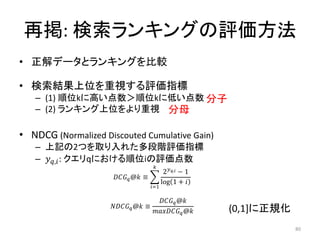 再掲: 検索ランキングの評価方法
• 正解データとランキングを比較

• 検索結果上位を重視する評価指標
   – (1) 順位kに高い点数＞順位kに低い点数 分子
   – (2) ランキング上位をより重視 分母

• NDCG (Normalized Discouted Cumulative Gain)
   – 上記の2つを取り入れた多段階評価指標
   – , : クエリqにおける順位iの評価点数
                                        
                                               2, − 1
                       @ ≡
                                              log 1 + 
                                       =1

                                           @
                      @ ≡                         (0,1]に正規化
                                         @

                                                                          80
 