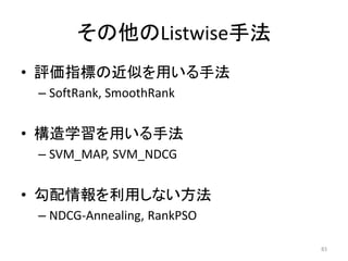 その他のListwise手法
• 評価指標の近似を用いる手法
 – SoftRank, SmoothRank


• 構造学習を用いる手法
 – SVM_MAP, SVM_NDCG


• 勾配情報を利用しない方法
 – NDCG-Annealing, RankPSO

                             83
 