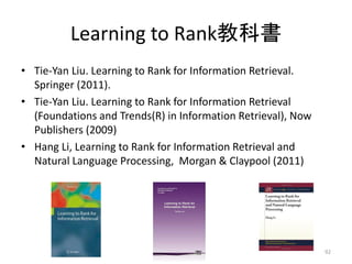 Learning to Rank教科書
• Tie-Yan Liu. Learning to Rank for Information Retrieval.
  Springer (2011).
• Tie-Yan Liu. Learning to Rank for Information Retrieval
  (Foundations and Trends(R) in Information Retrieval), Now
  Publishers (2009)
• Hang Li, Learning to Rank for Information Retrieval and
  Natural Language Processing, Morgan & Claypool (2011)




                                                              92
 