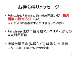 お持ち帰りメッセージ
• Pointwise, Pairwise, Listwiseの違いは，損失
  関数の設定方法にあり
  – どのように最適化するかは規定していない

• Pairwise手法は二値分類アルゴリズムがその
  まま利用可能

• 機械学習手法 (に限らず?) は論文 ≒ 实装
  – ソースコードはノウハウの宝庫
                                         96
 
