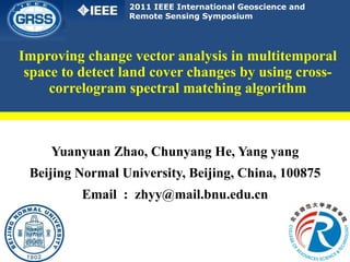 Improving change vector analysis in multitemporal space to detect land cover changes by using cross-correlogram spectral matching algorithm Yuanyuan Zhao, Chunyang He, Yang yang Beijing Normal University, Beijing, China, 100875 Email  :  [email_address] 2011 IEEE International Geoscience and Remote Sensing Symposium 