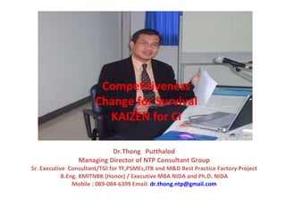Dr.Thong  Putthalod  Managing Director of NTP Consultant Group Sr. Executive  Consultant/TGI for TF,PSMEs,ITB and M&D Best Practice Factory Project B.Eng. KMITNBK (Honor) / Executive MBA NIDA and Ph.D. NIDA Mobile : 089-084-6399 Email:  [email_address] Competitiveness Change for Survival KAIZEN for CI 