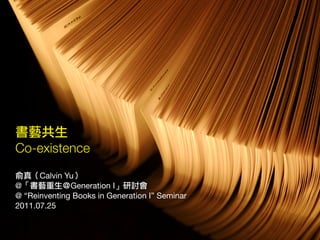 書藝共生
Co-existence
俞真（Calvin Yu）
@「書藝重生＠Generation I」研討會
@ “Reinventing Books in Generation I” Seminar
2011.07.25
 