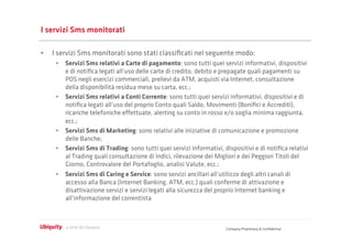 I servizi Sms monitorati

•  I servizi Sms monitorati sono stati classiﬁcati nel seguente modo:
    •  Servizi Sms relativi a Carte di pagamento: sono tutti quei servizi informativi, dispositivi
       e di notiﬁca legati all’uso delle carte di credito, debito e prepagate quali pagamenti su
       POS negli esercizi commerciali, prelievi da ATM, acquisti via Internet, consultazione
       della disponibilità residua mese su carta, ecc.;
    •  Servizi Sms relativi a Conti Corrente: sono tutti quei servizi informativi, dispositivi e di
       notiﬁca legati all’uso del proprio Conto quali Saldo, Movimenti (Boniﬁci e Accrediti),
       ricariche telefoniche eﬀettuate, alerting su conto in rosso e/o soglia minima raggiunta,
       ecc.;
    •  Servizi Sms di Marketing: sono relativi alle iniziative di comunicazione e promozione
       delle Banche;
    •  Servizi Sms di Trading: sono tutti quei servizi informativi, dispositivi e di notiﬁca relativi
       al Trading quali consultazione di Indici, rilevazione dei Migliori e dei Peggiori Titoli del
       Giorno, Controvalore del Portafoglio, analisi Valute, ecc.;
    •  Servizi Sms di Caring e Service: sono servizi ancillari all’utilizzo degli altri canali di
       accesso alla Banca (Internet Banking, ATM, ecc.) quali conferme di attivazione e
       disattivazione servizi e servizi legati alla sicurezza del proprio Internet banking e
       all’informazione del correntista



                                                                     Company Proprietary & Conﬁdential
 