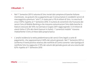 I Risultati - 1

•  Nel 1° Semestre 2011 il volume di Sms inviati dal campione di banche Italiane
   monitorato, sia gratuiti che a pagamento per il consumatore (i cosiddetti servizi di
   messaggistica premium “etici”), è stato pari a 119,4 milioni di Sms, in crescita di
   circa il 44% rispetto al 1° Semestre 2010. Il numero di correntisti che fruiscono dei
   servizi Sms di Mobile Banking e che ricevono comunicazioni Sms dalle banche in
   Italia è cresciuto del 10% tra Gennaio e Giugno 2011 raggiungendo i 3,9 milioni di
   utenti (oltre il 13% dei clienti bancari in Italia). I “correntisti mobile” ricevono
   mediamente 5 Sms al mese dalla propria banca

•  L’analisi evidenzia la netta predominanza dei servizi Sms legati a carte di
   pagamento, che rappresentano il 69% dei volumi generati. Nel 1° Semestre 2011 si
   conferma il trend positivo relativo alle notiﬁche di Conto corrente: tale tipologia di
   notiﬁche Sms ha raggiunto il 19% dei volumi del periodo grazie ad una crescita del
   62% rispetto al 1° Semestre 2010




                                                              Company Proprietary & Conﬁdential
 