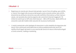 I Risultati - 2

•  Registrano le crescite più rilevanti del periodo i servizi Sms di trading, pari al 85%,
   e i servizi Sms legati alla sicurezza del proprio conto corrente online, pari al 82%,
   dinamiche da attribuire nel primo caso alle notiﬁche informative su titoli, borsa e
   valute, nel secondo alla crescita organica dei correntisti internet (raggiunti i 10
   milioni di utenti pari al 34% dei clienti bancari – ABI e GfK Eurisko, Aprile 2011) e al
   crescente ruolo del mobile nelle soluzioni di sicurezza multicanale

•  L’analisi semestrale sulle tipologie di interazioni e sulle modalità di erogazione dei
   servizi Sms continuano ad evidenziare la natura predominante dei servizi di
   notiﬁca Push legati ad eventi e una crescita dei servizi di natura informativa legati
   a Conto corrente, trading e marketing




                                                               Company Proprietary & Conﬁdential
 