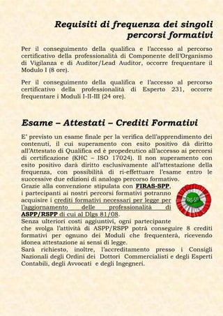 Requisiti di frequenza dei singoli
                           percorsi formativi
Per il conseguimento della qualifica e l’accesso al percorso
certificativo della professionalità di Componente dell’Organismo
di Vigilanza e di Auditor/Lead Auditor, occorre frequentare il
Modulo I (8 ore).

Per il conseguimento della qualifica e l’accesso al percorso
certificativo della professionalità di Esperto 231, occorre
frequentare i Moduli I-II-III (24 ore).



Esame – Attestati – Crediti Formativi
E’ previsto un esame finale per la verifica dell’apprendimento dei
contenuti, il cui superamento con esito positivo dà diritto
all’Attestato di Qualifica ed è propedeutico all’accesso ai percorsi
di certificazione (KHC – ISO 17024). Il non superamento con
esito positivo darà diritto esclusivamente all’attestazione della
frequenza, con possibilità di ri-effettuare l’esame entro le
successive due edizioni di analogo percorso formativo.
Grazie alla convenzione stipulata con FIRAS-SPP,
i partecipanti ai nostri percorsi formativi potranno
acquisire i crediti formativi necessari per legge per
l’aggiornamento        delle    professionalità     di
ASPP/RSPP di cui al Dlgs 81/08.
Senza ulteriori costi aggiuntivi, ogni partecipante
che svolga l’attività di ASPP/RSPP potrà conseguire 8 crediti
formativi per ognuno dei Moduli che frequenterà, ricevendo
idonea attestazione ai sensi di legge.
Sarà richiesto, inoltre, l’accreditamento presso i Consigli
Nazionali degli Ordini dei Dottori Commercialisti e degli Esperti
Contabili, degli Avvocati e degli Ingegneri.
 