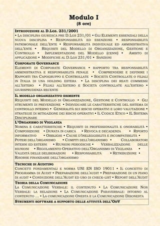 Modulo I
                                   (8 ore)
INTRODUZIONE AL D.LGS. 231/2001
• LA DISCIPLINA GIURIDICA PRE D.LGS 231/01 • GLI ELEMENTI ESSENZIALI DELLA
NUOVA DISCIPLINA • RESPONSABILITÀ ED ESENZIONE • RESPONSABILITÀ
PATRIMONIALE DELL’ENTE • RESPONSABILITÀ INDIVIDUALE ED AMMINISTRATIVA
DELL’ENTE •     REQUISITI DEL MODELLO DI ORGANIZZAZIONE, GESTIONE E
CONTROLLO •       IMPLEMENTAZIONE DEL MODELLO (CENNI) •        AMBITO DI
APPLICAZIONE • MODIFICHE AL D.LGS 231/01 • SANZIONI
CORPORATE GOVERNANCE
ELEMENTI DI CORPORATE GOVERNANCE •       RAPPORTO TRA RESPONSABILITÀ
AMMINISTRATIVA E RESPONSABILITÀ PENALE • COMPRENDERE E DEFINIRE I
RAPPORTI TRA CAPOGRUPPO E CONTROLLATE • SOCIETÀ CONTROLLATE O FILIALI
IN ITALIA DI UNA HOLDING ESTERA    • LA DISCIPLINA DEI REATI COMMESSI
ALL’ESTERO   • FILIALI ALL’ESTERO E SOCIETÀ CONTROLLATE ALL’ESTERO •
GIURISPRUDENZA RECENTE

IL MODELLO ORGANIZZATIVO ESIMENTE
REQUISITI DEL MODELLO DI ORGANIZZAZIONE, GESTIONE E CONTROLLO • GLI
STRUMENTI DI PREVENZIONE • INDIVIDUARE LE CARATTERISTICHE DEL SISTEMA DI
CONTROLLO INTERNO • GENERALITÀ SUI RISCHI OPERATIVI E LORO VALUTAZIONE •
STRATEGIE DI MITIGAZIONE DEI RISCHI OPERATIVI • IL CODICE ETICO • IL SISTEMA
DISCIPLINARE
L’ORGANISMO DI VIGILANZA
NOMINA E CARATTERISTICHE • REQUISITI DI PROFESSIONALITÀ E ONORABILITÀ •
COMPOSIZIONE • DURATA IN CARICA • REVOCA E DECADENZA              • RIPORTO
INFORMATIVO     • OBBLIGHI • CAUSE D’INELEGGIBILITÀ E INCOMPATIBILITÀ •
POTERI DELL’ORGANISMO      • COMPITI DELL’ORGANISMO •        COLLABORATORI
INTERNI ED ESTERNI    • RIUNIONI PERIODICHE •      VERBALIZZAZIONE     DELLE
RIUNIONI   • REGOLAMENTO OPERATIVO DELL’ORGANISMO DI VIGILANZA          •
VALIDITÀ DELLE DELIBERAZIONI     • RESPONSABILITÀ      • RETRIBUZIONE •
RISORSE FINANZIARIE DELL’ORGANISMO
TECNICHE DI AUDITING
CONCETTI FONDAMENTALI E NORMA UNI EN ISO 19011 • IL CONCETTO DI
PROGRAMMA DI AUDIT • PREPARAZIONE DELL’AUDIT • PREPARAZIONE DI UN PIANO
DI AUDIT • CONDUZIONE DELL’AUDIT ED USO DI CHECK-LIST • REPORT DELL’AUDIT
TEORIA DELLA COMUNICAZIONE
LA COMUNICAZIONE VERBALE: IL CONTENUTO • LA COMUNICAZIONE NON
VERBALE: LA RELAZIONE • LA COMUNICAZIONE PARAVERBALE: INTORNO AL
CONTENUTO … • LA COMUNICAZIONE ONESTA E LA COMUNICAZIONE DISONESTA
STRUMENTI SOFTWARE A SUPPORTO DELLE ATTIVITÀ DELL’ODV
 