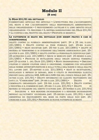 Modulo II
                                  (8 ore)
IL DLGS 231/01 NEL DETTAGLIO
COMMENTARIO ARTICOLO PER ARTICOLO • L'ISTRUTTORIA PER L'ACCERTAMENTO
DEL REATO E PER L'ACCERTAMENTO DELLA RESPONSABILITÀ AMMINISTRATIVA
DELLE ORGANIZZAZIONI • I PROVVEDIMENTI CAUTELARI E IL LORO IMPATTO SULLE
ORGANIZZAZIONI • IL PROCESSO • IL SISTEMA SANZIONATORIO DEL DLGS 231/01
• LA CONFISCA DEL PROFITTO DEL REATO • PROPOSTE DI MODIFICA
LE  FATTISPECIE DI REATO NEL DETTAGLIO (CON ESEMPI PRATICI E CASI DI
GURISPRUDENZA)
DELITTI CONTRO LA PUBBLICA AMMINISTRAZIONE (ARTT. 24 E 25 DEL D.LGS.
231/2001) • DELITTI CONTRO LA FEDE PUBBLICA (ART. 25-BIS D.LGS.
231/2001) • REATI SOCIETARI (ART. 25-TER D.LGS. 231/2001) • DELITTI IN
MATERIA DI TERRORISMO E DI EVERSIONE DELL’ORDINE DEMOCRATICO (ART. 25-
QUATER D.LGS. 231/2001) • DELITTI CONTRO LA PERSONALITÀ INDIVIDUALE (ART.
25-QUINQUIES D.LGS. 231/2001) • ABUSI DI MERCATO (ART. 25-SEXIES D.LGS.
231/2001) • PRATICHE DI MUTILAZIONE DEGLI ORGANI GENITALI FEMMINILI
(ART.25-QUATER 1. DEL DLGS 231/2001) • REATI TRANSNAZIONALI • OMICIDIO
COLPOSO E LESIONI COLPOSE GRAVI O GRAVISSIME, COMMESSI CON VIOLAZIONE
DELLE NORME ANTINFORTUNISTICHE E SULLA TUTELA DELL’IGIENE E DELLA SALUTE
SUL LAVORO (ART. 25-SEPTIES D.LGS. 231/2001) • REATI DI RICETTAZIONE,
RICICLAGGIO E IMPIEGO DI DENARO, BENI O UTILITÀ DI PROVENIENZA ILLECITA
PREVISTI DAGLI ARTICOLI 648, 648-BIS E 648-TER DEL CODICE PENALE (ART. 25-
OCTIES D.LGS. 231/01) • DELITTI INFORMATICI ED ILLECITO TRATTAMENTO DEI
DATI C.D. “CYBERCRIME” (ART. 24-BIS D.LGS. 231/2001) •     DELITTI      DI
CRIMINALITÀ ORGANIZZATA (ART. 24-TER D.LGS. 231/01) • DELITTI CONTRO
L'INDUSTRIA E IL COMMERCIO (ART. 25-BIS-1 D.LGS. 231/01) • DELITTI      IN
MATERIA DI VIOLAZIONI DEL DIRITTO D'AUTORE (ART. 25-NONIES D.LGS. 231/01)
•     INDUZIONE A NON RENDERE DICHIARAZIONI O A RENDERE DICHIARAZIONI
MENDACI ALL'AUTORITA' GIUDIZIARIA (ART. 25-DECIES D.LGS. 231/01) • REATI
AMBIENTALI ED INQUINAMENTO DEL MARE DA PARTE DELLE NAVI (ART. 25-
UNDECIES D.LGS. 231/01) • PROPOSTE DI NUOVE FATTISPECIE DI REATO
 