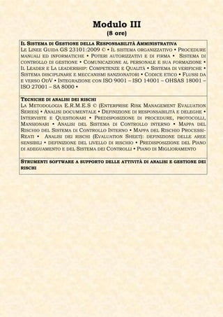 Modulo III
                                  (8 ore)
IL SISTEMA DI GESTIONE DELLA RESPONSABILITÀ AMMINISTRATIVA
LE LINEE GUIDA GS 23101:2009 © • IL SISTEMA ORGANIZZATIVO • PROCEDURE
MANUALI ED INFORMATICHE • POTERI AUTORIZZATIVI E DI FIRMA • SISTEMA DI
CONTROLLO DI GESTIONE • COMUNICAZIONE AL PERSONALE E SUA FORMAZIONE •
IL LEADER E LA LEADERSHIP: COMPETENZE E QUALITÀ • SISTEMA DI VERIFICHE •
SISTEMA DISCIPLINARE E MECCANISMI SANZIONATORI • CODICE ETICO • FLUSSI DA
E VERSO ODV • INTEGRAZIONE CON ISO 9001 – ISO 14001 – OHSAS 18001 –
ISO 27001 – SA 8000 •

TECNICHE DI ANALISI DEI RISCHI
LA METODOLOGIA E.R.M.E.S © (ENTERPRISE RISK MANAGEMENT EVALUATION
SERIES) • ANALISI DOCUMENTALE • DEFINIZIONE DI RESPONSABILITÀ E DELEGHE •
INTERVISTE E QUESTIONARI • PREDISPOSIZIONE DI PROCEDURE, PROTOCOLLI,
MANSIONARI • ANALISI DEL SISTEMA DI CONTROLLO INTERNO • MAPPA DEL
RISCHIO DEL SISTEMA DI CONTROLLO INTERNO • MAPPA DEL RISCHIO PROCESSI-
REATI • ANALISI DEI RISCHI (EVALUATION SHEET): DEFINIZIONE DELLE AREE
SENSIBILI • DEFINIZIONE DEL LIVELLO DI RISCHIO • PREDISPOSIZIONE DEL PIANO
DI ADEGUAMENTO E DEL SISTEMA DEI CONTROLLI • PIANO DI MIGLIORAMENTO


STRUMENTI SOFTWARE A SUPPORTO DELLE ATTIVITÀ DI ANALISI E GESTIONE DEI
RISCHI
 