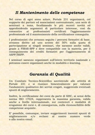 Il Mantenimento delle competenze
Nel corso di ogni anno solare, Portale 231 organizzerà, col
supporto dei partner ed associazioni convenzionate, una serie di
seminari a tema, focalizzando le più recenti novità ed
approfondendo argomenti di particolare interesse, così da
consentire    ai    professionisti certificati    l’aggiornamento
professionale ed il mantenimento della certificazione conseguita.

I professionisti che avranno seguito i percorsi formativi di base,
avranno diritto ad uno sconto del 50% sulla quota di
partecipazione ai singoli seminari, che saranno anche validi,
grazie a FIRAS-SPP e dove compatibile con la materia, per il
conseguimento dei crediti formativi per l’aggiornamento di
ASPP/RSPP.

I seminari saranno organizzati sull’intero territorio nazionale e
potranno essere organizzati anche in modalità e-learning.



                Garanzia di Qualità
Un Comitato Tecnico-Scientifico sovrintende alle attività di
Portale 231 e si riunisce bimestralmente per valutare
l’andamento qualitativo dei servizi erogati, suggerendo eventuali
spunti di miglioramento.

Inoltre, la certificazione dei corsi da parte di KHC, ai sensi della
norma ISO 17024, rappresenta la massima garanzia, valida
anche a livello internazionale, sui contenuti e modalità di
erogazione dei corsi e, di conseguenza, sulla riconoscibilità delle
competenze acquisite.

E’ possibile, comunque, inviare suggerimenti inerenti spunti di
miglioramento    e/o  reclami    al   nostro   numero    verde
o alla nostra email.
 