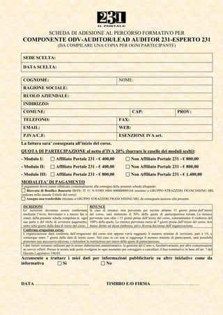 SCHEDA DI ADESIONE AL PERCORSO FORMATIVO PER
 COMPONENTE ODV-AUDITOR/LEAD AUDITOR 231-ESPERTO 231
                           (DA COMPILARE UNA COPIA PER OGNI PARTECIPANTE)

 SEDE SCELTA:

 DATA SCELTA:

 COGNOME:                                                                NOME:
 RAGIONE SOCIALE:
 RUOLO AZIENDALE:
 INDIRIZZO:
 COMUNE:                                                                            CAP:                              PROV:
 TELEFONO:                                                               FAX:
 EMAIL:                                                                  WEB:
 P.IVA/C.F:                                                              ESENZIONE IVA art.
La fattura sara’ consegnata all’inizio del corso.
QUOTA DI PARTECIPAZIONE al netto d’IVA 20% (barrare le caselle dei moduli scelti):
- Modulo I:              Affiliato Portale 231 - € 400,00                          Non Affiliato Portale 231 - € 800,00
- Modulo II:             Affiliato Portale 231 - € 400,00                          Non Affiliato Portale 231 - € 800,00
- Modulo III:            Affiliato Portale 231 - € 800,00                          Non Affiliato Portale 231 - € 1.400,00
MODALITA’ DI PAGAMENTO
Il pagamento dovrà essere effettuato contestualmente alla consegna della presente scheda allegando:
     Ricevuta di Bonifico Bancario IBAN: IT 51 N 01005 6904 000000009164 intestato a GRUPPO STRAZZERI FRANCHISING SRL
(indicare nella causale il titolo del corso)
    Assegno non trasferibile intestato a GRUPPO STRAZZERI FRANCHISING SRL da consegnare assieme alla presente.

 ISCRIZIONI                                           RINUNCE
 Le iscrizioni dovranno essere confermate In caso di rinunce, non pervenute per iscritto almeno 15 giorni prima dell’inizio
 mediante l’invio, brevimano o a mezzo fax o del corso, sarà trattenuto il 50% della quota di partecipazione versata. Le rinunce
 email, della presente scheda compilata in ogni pervenute non oltre i 15 giorni prima dell’inizio del corso, consentiranno il rimborso del
 sua parte e del titolo di avvenuto pagamento, 100% della quota. Le rinunce pervenute meno di 7 giorni prima dell’inizio del corso, non
 entro sette giorni dalla data di inizio del corso. danno diritto ad alcun rimborso, salvo diversa decisione dell’organizzazione.
 Conferma erogazione corso:
 L’organizzazione darà conferma dell’erogazione del corso non appena verrà raggiunto il numero minimo di iscrizioni, pari a 10, e
 comunque entro 7 giorni dalla data di inizio corso. Nel caso in cui non si raggiunga il numero minimo di partecipanti, sarà possibile
 prenotare una successiva edizione o richiedere la restituzione per intero delle quote di partecipazione.
 I dati forniti verranno utilizzati per le nostre elaborazioni amministrative, la gestione del Corso e, facoltativamente, per altre comunicazioni
 su servizi offerti. Presso la nostra sede potrà rivolgersi in ogni momento per correggere o cancellare il Suo nominativo in base all’art. 7 del
 Decreto Legislativo 196/03.
Acconsento a trattare i miei dati per informazioni pubblicitarie su altre iniziative come da
informativa         Sì                  No



DATA ………………………………                                               TIMBRO E/O FIRMA……………………………
 
