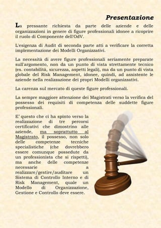 Presentazione
La    pressante richiesta da parte delle aziende e delle
organizzazioni in genere di figure professionali idonee a ricoprire
il ruolo di Componente dell'OdV.

L'esigenza di Audit di seconda parte atti a verificare la corretta
implementazione dei Modelli Organizzativi.

La necessità di avere figure professionali seriamente preparate
sull'argomento, non da un punto di vista strettamente tecnico
(es. contabilità, sicurezza, aspetti legali), ma da un punto di vista
globale del Risk Management, idonee, quindi, ad assistente le
aziende nella realizzazione dei propri Modelli organizzativi.

La carenza sul mercato di queste figure professionali.

La sempre maggiore attenzione dei Magistrati verso la verifica del
possesso dei requisiti di competenza delle suddette figure
professionali.

E’ questo che ci ha spinto verso la
realizzazione    di    tre  percorsi
certificativi che dimostrino alle
aziende,     ma     soprattutto    al
Magistrato, il possesso, non solo
delle      competenze       tecniche
specialistiche (che dovrebbero
essere comunque possedute da
un professionista che si rispetti),
ma     anche     delle   competenze
necessarie                          a
realizzare/gestire/auditare       un
Sistema di Controllo Interno e di
Risk Management, quale un
Modello       di     Organizzazione,
Gestione e Controllo deve essere.
 