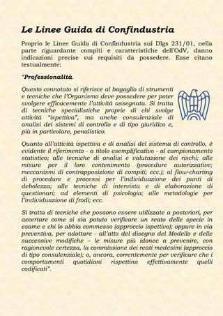 Le Linee Guida di Confindustria
Proprio le Linee Guida di Confindustria sul Dlgs 231/01, nella
parte riguardante compiti e caratteristiche dell’OdV, danno
indicazioni precise sui requisiti da possedere. Esse citano
testualmente:

“Professionalità.

Questo connotato si riferisce al bagaglio di strumenti
e tecniche che l’Organismo deve possedere per poter
svolgere efficacemente l’attività assegnata. Si tratta
di tecniche specialistiche proprie di chi svolge
attività “ispettiva”, ma anche consulenziale di
analisi dei sistemi di controllo e di tipo giuridico e,
più in particolare, penalistico.

Quanto all’attività ispettiva e di analisi del sistema di controllo, è
evidente il riferimento - a titolo esemplificativo - al campionamento
statistico; alle tecniche di analisi e valutazione dei rischi; alle
misure per il loro contenimento (procedure autorizzative;
meccanismi di contrapposizione di compiti; ecc.); al flow-charting
di procedure e processi per l’individuazione dei punti di
debolezza; alle tecniche di intervista e di elaborazione di
questionari; ad elementi di psicologia; alle metodologie per
l’individuazione di frodi; ecc.

Si tratta di tecniche che possono essere utilizzate a posteriori, per
accertare come si sia potuto verificare un reato delle specie in
esame e chi lo abbia commesso (approccio ispettivo); oppure in via
preventiva, per adottare - all’atto del disegno del Modello e delle
successive modifiche – le misure più idonee a prevenire, con
ragionevole certezza, la commissione dei reati medesimi (approccio
di tipo consulenziale); o, ancora, correntemente per verificare che i
comportamenti      quotidiani    rispettino  effettivamente    quelli
codificati”.
 