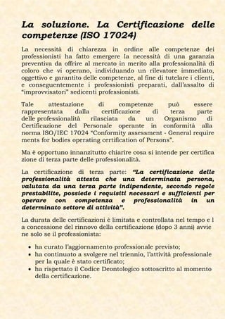 La soluzione. La Certificazione delle
competenze (ISO 17024)
La necessità di chiarezza in ordine alle competenze dei
professionisti ha fatto emergere la necessità di una garanzia
preventiva da offrire al mercato in merito alla professionalità di
coloro che vi operano, individuando un rilevatore immediato,
oggettivo e garantito delle competenze, al fine di tutelare i clienti,
e conseguentemente i professionisti preparati, dall’assalto di
“improvvisatori” sedicenti professionisti.

Tale      attestazione       di      competenze    può    essere
rappresentata       dalla     certificazione   di   terza   parte
delle professionalità     rilasciata    da   un   Organismo    di
Certificazione del Personale operante in conformità alla
norma ISO/IEC 17024 “Conformity assessment ‐ General require
ments for bodies operating certification of Persons”.

Ma è opportuno innanzitutto chiarire cosa si intende per certifica
zione di terza parte delle professionalità.

La certificazione di terza parte: “La certificazione delle
professionalità attesta che una determinata persona,
valutata da una terza parte indipendente, secondo regole
prestabilite, possiede i requisiti necessari e sufficienti per
operare con competenza e professionalità in un
determinato settore di attività”.

La durata delle certificazioni è limitata e controllata nel tempo e l
a concessione del rinnovo della certificazione (dopo 3 anni) avvie
ne solo se il professionista:

   ha curato l’aggiornamento professionale previsto;
   ha continuato a svolgere nel triennio, l’attività professionale
    per la quale è stato certificato;
   ha rispettato il Codice Deontologico sottoscritto al momento
    della certificazione.
 