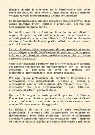 Bisogna chiarire la differenza fra la certificazione così come
sopra descritta, da altre forme di attestazione che sul mercato
vengono talvolta impropriamente definite certificazioni.

Se un’Organizzazione, che non possiede i requisiti previsti dalla
norma ISO/IEC 17024, certifica i propri soci, effettua una
certificazione “di prima parte”.

La qualificazione di un fornitore, fatta da un suo cliente a
seguito di opportune valutazioni, è invece una attestazione di
seconda parte (il cliente) verso l’altra parte (il fornitore): ha valore
elevato nell’ambito dei loro rapporti di affari, ma minore verso il
resto del mercato.

La certificazione della competenza di una persona rilasciata
da un Organismo di Certificazione di persone di terza parte,
è la vera certificazione delle professionalità ed ha un valore
assoluto sul mercato.

Questa certificazione è pertanto, per il cliente, la miglior garanzia
dell’effettiva competenza del professionista e, per la persona
certificata, la possibilità di porsi sul mercato con
indiscutibile riconoscimento delle proprie capacità.

Per ogni figura professionale da certificare, l’Organismo di
certificazione delle professionalità, definisce gli schemi di
certificazione con la collaborazione determinante delle “parti
interessate” cioè delle Organizzazioni e dalle Istituzioni
interessate al settore oggetto di studio.

Questa è la miglior garanzia possibile per tutto il Sistema
Economico: la certificazione professionale tutela, oltre ai clienti,
anche i professionisti veramente preparati, da una concorrenza
non qualificata e sempre più agguerrita.

La richiesta da parte del mercato della certificazione
professionale, è la vera strada da percorrere per ottenere un
riconoscimento reale delle professioni poiché le competenze
acquisite e dimostrate vengono riconosciute da tutto il mercato
ed hanno perciò una visibilità più ampia nello spazio e nel tempo
 