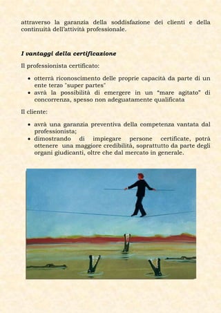 attraverso la garanzia della soddisfazione dei clienti e della
continuità dell’attività professionale.



I vantaggi della certificazione

Il professionista certificato:

   otterrà riconoscimento delle proprie capacità da parte di un
    ente terzo "super partes"
   avrà la possibilità di emergere in un “mare agitato” di
    concorrenza, spesso non adeguatamente qualificata

Il cliente:

   avrà una garanzia preventiva della competenza vantata dal
    professionista;
   dimostrando di impiegare persone certificate, potrà
    ottenere una maggiore credibilità, soprattutto da parte degli
    organi giudicanti, oltre che dal mercato in generale.
 