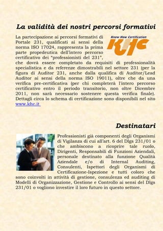 La validità dei nostri percorsi formativi
La partecipazione ai percorsi formativi di
Portale 231, qualificati ai sensi della
norma ISO 17024, rappresenta la prima
parte propedeutica dell’intero percorso
certificativo dei “professionisti del 231”,
che dovrà essere completato da requisiti di professionalità
specialistica e da referenze dimostrabili nel settore 231 (per la
figura di Auditor 231, anche dalla qualifica di Auditor/Lead
Auditor ai sensi della norma ISO 19011), oltre che da una
verifica pre-certificativa (per chi completerà l'intero percorso
certificativo entro il periodo transitorio, non oltre Dicembre
2011, non sarà necessario sostenere questa verifica finale).
Dettagli circa lo schema di certificazione sono disponibili nel sito
www.khc.it




                                                 Destinatari
                    Professionisti già componenti degli Organismi
                    di Vigilanza di cui all’art. 6 del Dlgs 231/01 o
                    che ambiscono a ricoprire tale ruolo,
                    Dirigenti, Responsabili di Funzioni Aziendali,
                    personale destinato alla funzione Qualità
                    Aziendale     e/o    di     Internal    Auditing,
                    Consulenti, Ispettori degli Organismi di
                    Certificazione-Ispezione e tutti coloro che
sono coinvolti in attività di gestione, consulenza ed auditing di
Modelli di Organizzazione, Gestione e Controllo ai sensi del Dlgs
231/01 o vogliono investire il loro futuro in questo settore.
 
