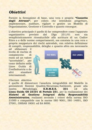 Obiettivi
Fornire la formazione di base, una vera e propria “Cassetta
degli Attrezzi”, per coloro che intendono progettare,
implementare, auditare, vigilare e gestire un Modello di
Organizzazione, Gestione e Controllo e quanto consegue.

L'obiettivo principale è quello di far comprendere come l'apparato
organizzativo      previsto   dal     Dlgs   231/01    non     sia
semplicisticamente riconducibile alla scrittura di un Codice
Etico o a delle norme comportamenti, ma consista in una vera e
propria mappatura dei rischi aziendale, con relativa definizione
di compiti, responsabilità, deleghe e quanto altro sia necessario
ad abbassare il
livello di rischio di
compimento         di
reato ad un valore
“accettabile”, per
come definito nelle
Linee Guida di
Confindustria o da
altri       standard
internazionali.

Ulteriore obiettivo
è quello di dimostrare l'assoluta integrabilità del Modello in
preesistenti Sistemi Qualità/Sicurezza/Ambiente, grazie alla
nostra      Metodologia    E.R.M.E.S.      231      ed     alla
Linea Guida GS 23101 di Portale 231, per la realizzazione dei
Sistemi di Gestione Integrati della Responsabilità
Amministrativa, realizzati secondo i criteri della norma ISO
31000 e compatibile con le norme ISO 9001, ISO 14001, ISO
27001, OHSAS 18001 ed SA 8000.
 