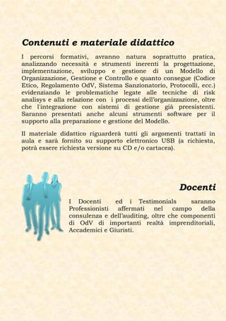 Contenuti e materiale didattico
I percorsi formativi, avranno natura soprattutto pratica,
analizzando necessità e strumenti inerenti la progettazione,
implementazione, sviluppo e gestione di un Modello di
Organizzazione, Gestione e Controllo e quanto consegue (Codice
Etico, Regolamento OdV, Sistema Sanzionatorio, Protocolli, ecc.)
evidenziando le problematiche legate alle tecniche di risk
analisys e alla relazione con i processi dell’organizzazione, oltre
che l'integrazione con sistemi di gestione già preesistenti.
Saranno presentati anche alcuni strumenti software per il
supporto alla preparazione e gestione del Modello.

Il materiale didattico riguarderà tutti gli argomenti trattati in
aula e sarà fornito su supporto elettronico USB (a richiesta,
potrà essere richiesta versione su CD e/o cartacea).




                                                      Docenti
                I Docenti      ed i Testimonials         saranno
                Professionisti  affermati    nel   campo    della
                consulenza e dell’auditing, oltre che componenti
                di OdV di importanti realtà imprenditoriali,
                Accademici e Giuristi.
 