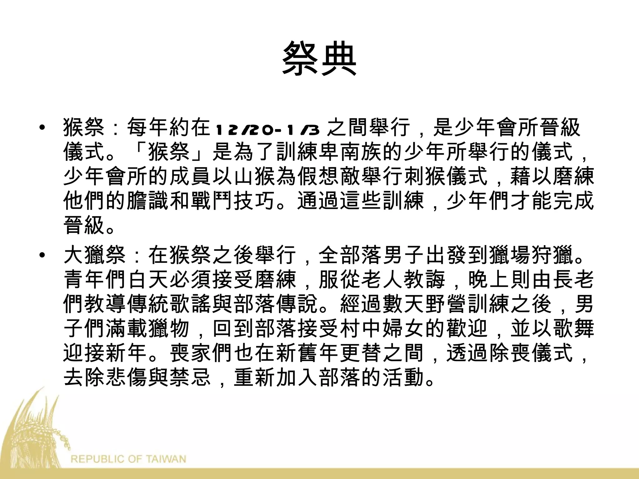 祭典 猴祭：每年約在 12/20-1/3 之間舉行，是少年會所晉級儀式。「猴祭」是為了訓練卑南族的少年所舉行的儀式，少年會所的成員以山猴為假想敵舉行刺猴儀式，藉以磨練他們的膽識和戰鬥技巧。通過這些訓練，少年們才能完成晉級。 大獵祭：在猴祭之後舉行，全部落男子出發到獵場狩獵。青年們白天必須接受磨練，服從老人教誨，晚上則由長老們教導傳統歌謠與部落傳說。經過數天野營訓練之後，男子們滿載獵物，回到部落接受村中婦女的歡迎，並以歌舞迎接新年。喪家們也在新舊年更替之間，透過除喪儀式，去除悲傷與禁忌，重新加入部落的活動。 