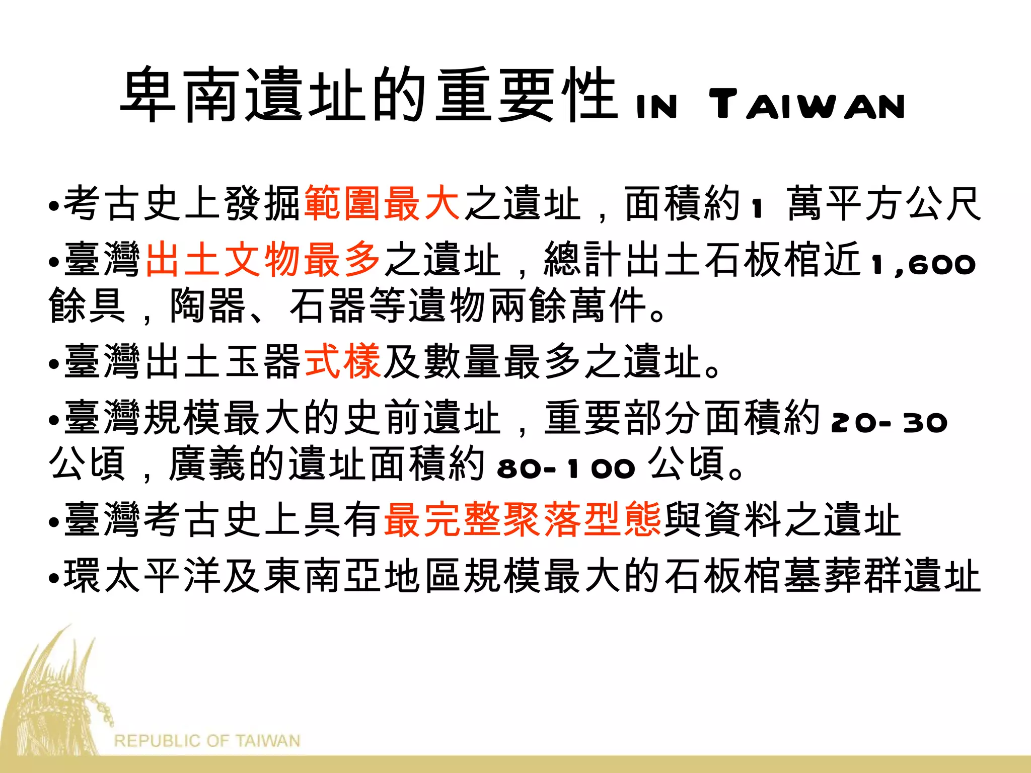 卑南遺址的重要性 in Taiwan 考古史上發掘 範圍最大 之遺址，面積約 1 萬平方公尺 臺灣 出土文物最多 之遺址，總計出土石板棺近 1,600 餘具，陶器、石器等遺物兩餘萬件。 臺灣出土玉器 式樣 及數量最多之遺址。 臺灣規模最大的史前遺址，重要部分面積約 20-30 公頃，廣義的遺址面積約 80-100 公頃。 臺灣考古史上具有 最完整聚落型態 與資料之遺址 環太平洋及東南亞地區規模最大的石板棺墓葬群遺址 