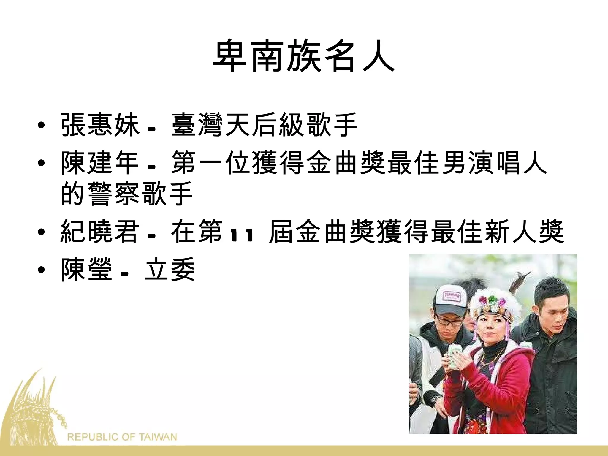 卑南族名人 張惠妹 - 臺灣天后級歌手 陳建年 - 第一位獲得金曲獎最佳男演唱人的警察歌手 紀曉君 - 在第 11 屆金曲獎獲得最佳新人獎 陳瑩 - 立委 