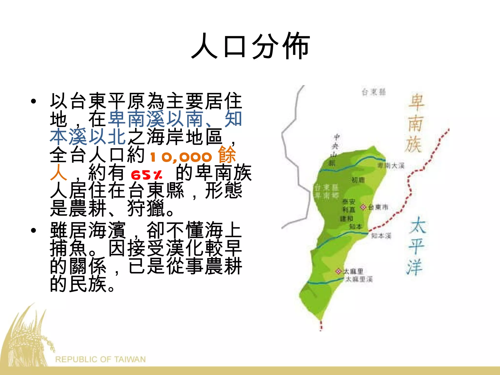 人口分佈 以台東平原為主要居住地，在 卑南溪以南、知本溪以北 之海岸地區，全台人口約 10,000 餘人 ，約有 65% 的卑南族人居住在台東縣，形態是農耕、狩獵。 雖居海濱，卻不懂海上捕魚。因接受漢化較早的關係，已是從事農耕的民族 。 