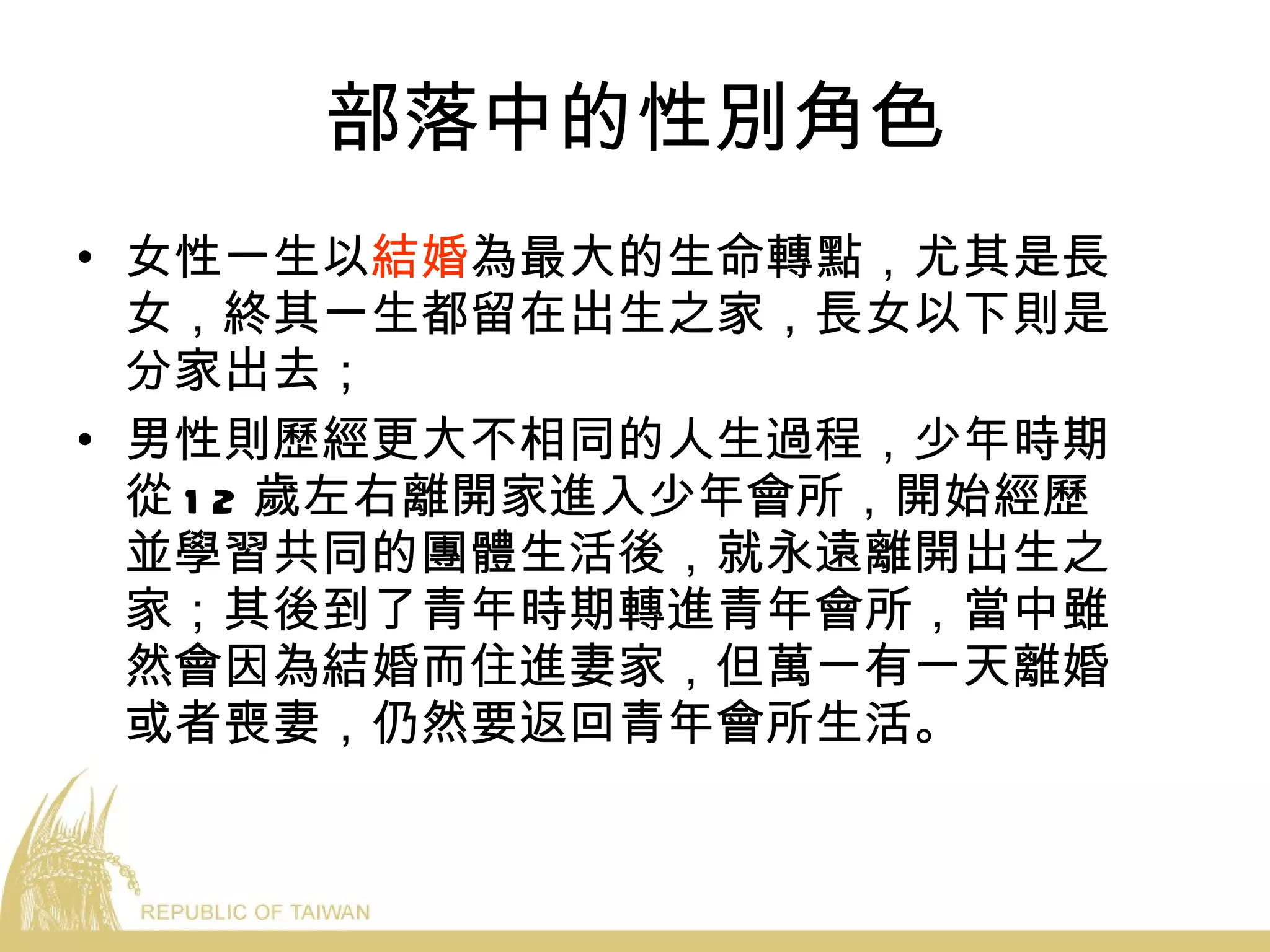 部落中的性別角色 女性一生以 結婚 為最大的生命轉點，尤其是長女，終其一生都留在出生之家，長女以下則是分家出去； 男性則歷經更大不相同的人生過程，少年時期從 12 歲左右離開家進入少年會所，開始經歷並學習共同的團體生活後，就永遠離開出生之家；其後到了青年時期轉進青年會所，當中雖然會因為結婚而住進妻家，但萬一有一天離婚或者喪妻，仍然要返回青年會所生活。 